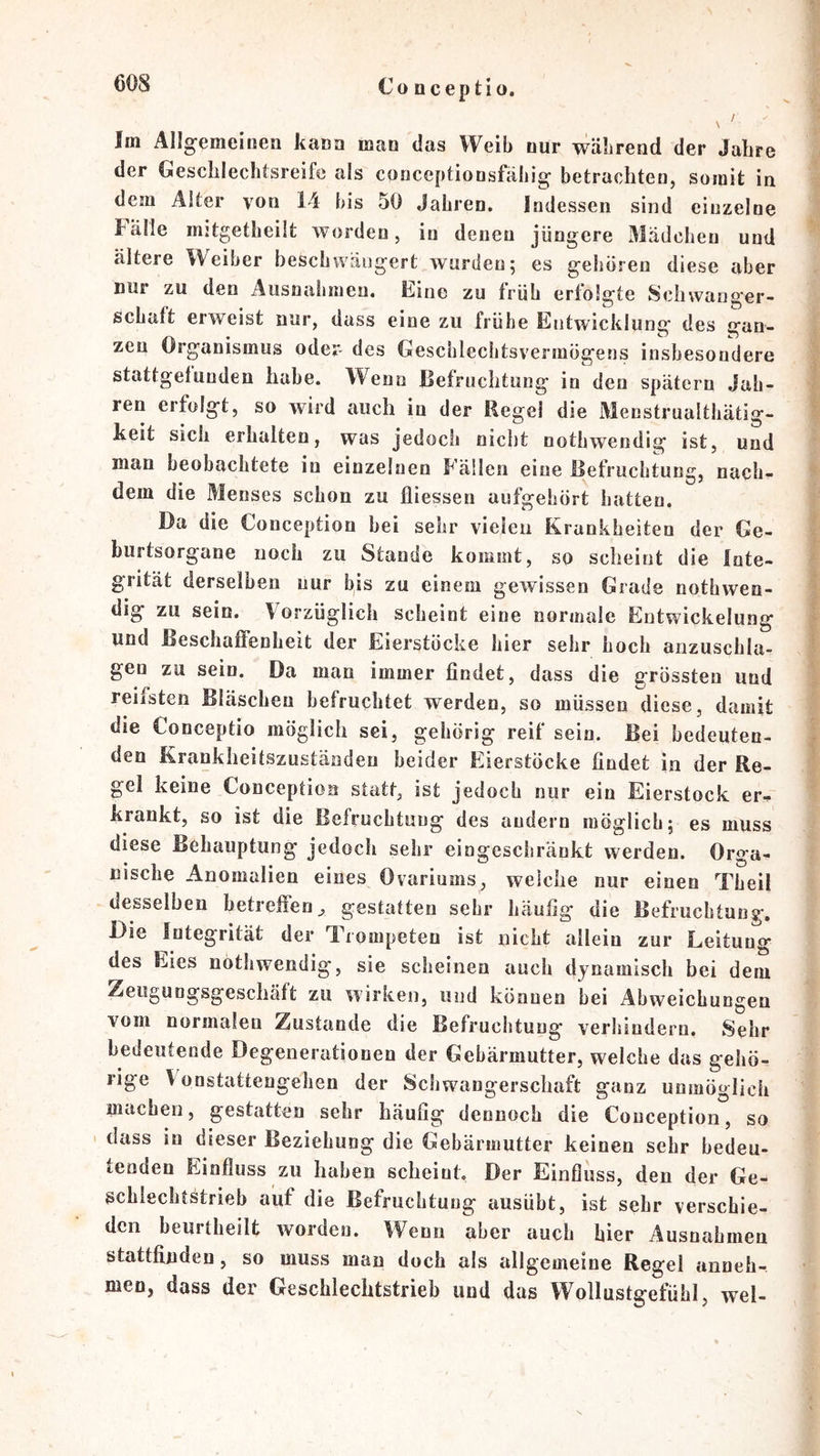 Co ücep tio. ! Im Ällg-emeinen kana man das Weib nur während der Jahre der Geschlechtsreife als conceptionsfähie^ betrachten, somit in dem Alter von 14 bis 50 Jahren, Indessen sind einzelne Fälle mjtgetheiit worden, in denen jüngere Mädchen und ältere Weiber beschwäugert wurden; es geboren diese aber nur zu den Ausnahmen, Eine zu früh erfolgte Schwanger- schaft erweist nur, dass eine zu frühe Eritwicklung des gan- zen Organismus oder- des Geschlecbtsvermögens insbesondere stattgetunden habe. Wenn Befruchtung in den spätem Jah- ren erfolgt, so wird auch in der Regel die Menstrualtliätig- keit sich erhalten, was jedoch nicht nothwendig ist, und man beobachtete in einzelnen Fällen eine Befruchtung, nach- dem die Menses schon zu fliessen aufgehört hatten. Da die Conception bei sehr vielen Krankheiten der Ge- burtsorgane noch zu Stande kommt, so scheint die Inte- grität derselben nur bis zu einem gewissen Grade nothwen- dig zu sein, Vorzüglich scheint eine normale Entwickelung und Beschaffenheit der Eierstöcke hier sehr hoch anzuschla- gen zu sein. Da mau immer findet, dass die grössten und reifsten Bläschen befruchtet werden, so müssen diese, damit die Conceptio möglich sei, gehörig reif sein. Bei bedeuten- den Krankheitszuständen beider Eierstöcke findet in der Re- gel keine Conception statt, ist jedoch nur ein Eierstock er-^ krankt, so ist die Befruchtung des andern möglich; es muss diese Behauptung jedoch sehr eingeschränkt werden. Orga- nische Anomalien eines Ovariums, welche nur einen Theii desselben betreffen, gestatten sehr häufig die Befruchtung. Die Integrität der Tiompeteu ist nicht allein zur Leitung des Eies nothwendig, sie scheinen auch dynamisch bei dem Zeugungsgeschäft zu wirken, und können bei Abweichungen vom normalen Zustande die Befruchtung verhindern. Sehr bedeutende Degenerationen der Gebärmutter, welche das gehö- rige Vonstattengelien der Schwangerschaft ganz unmöglich machen, gestatten sehr häufig dennoch die Conception, so I dass in dieser Beziehung die Gebärmutter keinen sehr bedeu- tenden Einfluss zu haben scheint. Der Einfluss, den der Ge- schlechtstrieb auf die Befruchtung ausübt, ist sehr verschie- den beurtheilfc worden. Wenn aber auch hier Ausnahmen stattfijiden, so muss man doch als allgemeine Regel aiineh- men, dass der Geschlechtstrieb und das Wollustgefühl, wel-