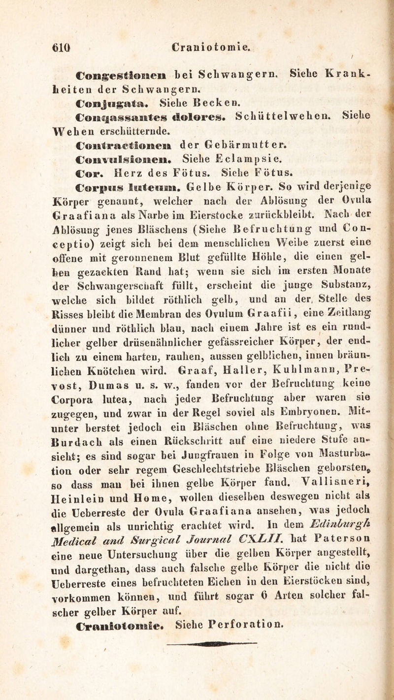 / CongestioBieii bei Schwängern. Siebe Krank- Leiten der Schwängern. Conjwgatsft. Siehe Becken. CoMi^assÄBites «lolOFes. Schüttelwehen, Siehe Wehen erschütternde. CoiitraFtiosieiB der Gebärmutter, CoaivMlsiöaaeii* Siehe Eclampsie. Coi*, Herz des Fötus. Siehe Fötus, CorpBBS fifBtetfflaBi, Gelbe Körper. So wird derjenige Körper genannt, welcher nach der Ablösung der Ovula Graafiana als Narbe im Eierstocke zurückbleibt. Nach der Ablösung jenes Bläschens (Siehe Befruchtung und €on- ceptio) zeigt sich bei dem menschlichen Weihe zuerst eine oflene mit geronnenem Blut gefüllte Höhle, die einen gel- ben gezackten Rand hat5 wenn sie sich im ersten Monate der Schwangerschaft füllt, erscheint die junge Substanz, welche sich bildet röthlich gelb, und an der, Stelle des Risses bleibt die Membran des Ovulum Graafii, eine Zeitlang dünner und röthlich blau, nach einem Jahre ist es ein rund- licher gelber drüsenähniicher gefässreicher Körper, der end- lich zu einem barten, rauhen, aussen gelblichen, innen bräun- lichen Knötchen wird. Graaf, Haller, Kühl mann, Pre- vost, Dumas u. s. w., fanden vor der Befruchtung keine Corpora lutea, nach jeder Befruchtung aber waren sie zugegen, und zwar in der Regel soviel als Embryonen. Mit- unter berstet jedoch ein Bläschen ohne Belruchtung, was Bur dach als einen Rückschritt auf eine niedere Stufe an- sieht; es sind sogar bei Jungfrauen in Folge von Masturba« tion oder sehr regem Geschlechtstriebe Bläschen geborsten^ so dass mau bei ihnen gelbe Körper fand. Vallisneri, Heinlein und Home, wollen dieselben deswegen nicht als die üeberreste der Ovula Graafiana ansehen, was jedoch allgemein als unrichtig erachtet wird. In dem Edinburgh Medical and Surgical Journal CX.LIE hat Paterson eine neue Untersuchung über die gelben Körper angesteilt, und dargethan, dass auch falsche gelbe Körper die nicht die üeberreste eines befruchteten Eichen in den Eierstöcken sind, Vorkommen können, und führt sogar 6 Arten solcher fal- scher gelber Körper auf. CraiiiotöSMle* Siehe Perforation.