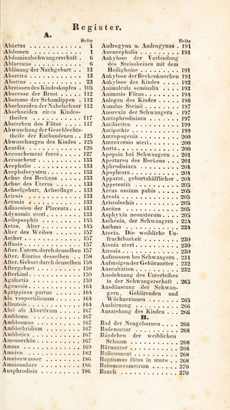 Abactus Abdomen . ♦ . . Abdoininalschwangerschaft . Ablaetatio Ablösung der Nachgeburt « . Abortiva Abortus Abreissen des Kindeskopfes . Abscesse der Brust ..... Abscesse der Schamlippen . Abschneideu der Nabelschnur 112 Abschneiden eines Kiiides- theiles 117 Absterben des Fötus .... 117 Abwaschung der Geschlechts- theile der Entbundenen . . 125 Abwaschungen des Kindes . 125 Acardia . 126 Accouchement force..... 127 Accoucheur 133 Acephalie 133 Acephalocjsten. ....... 133 Achse des Beckens ..... 133 Achse des Uterus 133 Achsel gehurt, Achsellage . . 133 Aciesis 133 Acrauia t ]33 Adliaesiou der Placenta. . . 133 Adjaiamia uteri........ 133 Aedopsophia 145 Aetas. Alter 145 Alter des Weibes ...... 157 Aether 157 Affusio 157 After. Unters, dureli denselben 157 After. Einriss desselben . . 158 After. Geburt durcli deuselben 158 Aftergeburt . 159 Afterkiud 159 Agalactia 159 Agenesis 164 Agrippinus partus 164 Ala vespertilionum ...... 164 Allantois 164 Aloe als Abortiv um 167 Ambloma 167 Amblosmus 167 Amblothridium 167 Amblotica 167 Amenorrhöe 167 Amme 169 Amnion 182 Amnionwasser 186 Amniousäure 186 Auaphrodisia 186 Seite Androgjna u. Androg^iuis . 19l Anciicephalia 191 Ankylose der Verbindung des Steissbeines mit dem Heiligbeine .191 Ankylose derBeckenknocheii 191 Ankylose des Kindes .... 192 Animalcula seminalia .... 193 xinimatio Fötus 194 Anlegen des Kindes 196 Annulus Steinii 197 Anorexia der Schwängern . 197 Antiaphrodisiaca ... .... 197 Antilactica 199 Antipathie 199 Antropogenia 200 Antroversio uteri. 200 Aorta 200 Apepsia bei Schwängern . . 201 Aperturen des Beckens . . .201 Aphrodisiaca * . 201 Apophtora ........... 204 Apparat, geburtshiilflicher . 204 Appetentia 205 Arcus ossiuni pubis ..... 205 Areola 205 Aristolochia .......... 205 Ascites 205 Asphyxia neonatorum .... 205 Asthenia, der Schwängern . 224 Asthma . 224 Atocia. Die weibliche Un- fruchtbarkeit 230 Atonia uteri.......... 230 Atresia 230 Aufstossen bei Schwängern , 231 Aufsteigender Gebärmutter . 232 Auscultation 232 Ausdehnung des Unterleibes in der Schwangerschaft . 265 Ausdünstung der Schwän- gern, Gebärenden und Wöchneriunen . 265 Aushirn ung 266 Ausziehung des Kindes . . . 266 IS. Bad der Neugebornen .... 266 Bademutter 268 Bändchen der Aveiblichen Scliaam 268 Bärmutter 268 Ballotement 268 Baptismus fötus iii utero . . 268 Baromacrometrum 270 Bauch 270 R e g i s t e r ßeifco 1 1 6 6 13 13 23 105 112 112
