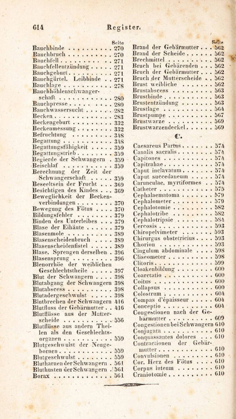 Seite Bauchbinde 270 Bauchbruch 270 Bauchfell 271 Baucbfellentzündung 271 Bauchgeburt. * 271 Bauchgürtel. Leibbinde . . 271 Bauchlage * . . 278 Bauchhühlenschwanger- schaft 280 Bauchpresse . * . . 280 Bauchwassersucht ...... 282 Becken 283 Beckengeburt 332 Beckeumessuüg ....... . 332 Befruchtung 348 Begattung 348 Begattungsfähigkeit 4 . . . . 359 Begattungstrieb ........ 359 Begierde der Schwängern . 359 Beischlaf 359 Beretbnung der Zeit der Schwangerschaft 359 Beseeltsein der Frucht . . . 369 Besichtigen des Kindes . . , 309 Beweglichkeit der Becken- verbindungen 370 Bewegung des Fötus .... 370 Bildungsfehler 379 Binden des Unterleibes . . . 379 Blase der Eihäute ...... 379 Blasenmole 389 Blasenscheidenbruch .... 389 Blasenscheidenfistel ..... 389 Blase. Sprengen derselben . 396 Blasensprung 396 Blenorrhöe der weiblichen Geschlechtstheile ..... 397 Bl ut der Schwängern .... 398 Blutabgang der Schwängern 398 Blutabscess 398 Blutadergeschwmlst 398 Blutbrechen der Schwängern 416 Blutfluss der (Tebärihutter . . 416 Blutfliisse aus der Mutter- scheide 556 Blutflüsse aus andern Thei- len als den Geschlechts- organen 559 Blutgeschwulst der Neuge- bornen 559 Blutgeschwmlst 559 Blutliarnen der Schwängern . 561 Bluthusten der Schwängern 561 Borax 561 S<‘Tte Brand der Gebärmutter . . . 562 Brand der Scheide ...... 562 Brechmittel 562 Bruch bei Gebärenden . . . 562 Bruch der Gebärmutter , . . 562 Bruch der Mutterscheide . 562 Brust Aveibliche 562 Brustabscess 563 Brustbinde ........... 563 Brustentzündung 563 Brustlage . 564 Brustpumpe 567 Brustwarze 569 BrustAVarzendeckel...... 569 €. Caesareus Partus ....... 574 Canalis sacralis 574 Capitones 574 Capitrahae 574 Caput inclavatum. ...... 574 Caput succedaneum 574 Carunculae. mjrtiformes . . 574 Catbeter 575 Cephalaematoma 579 Cephalometer ......... 579 Cephalotomie 582 Cephalotribe . 582 Cephalotripsie 584 Cereosis 593 Cbiropelvimeter ....... 593 Cbirurgus obstetricius .... 593 Chorion ............ 593 Cingulum abdominale .... 598 Cüseometer 598 Clitoris............. 599 Cloakenbildung . 600 Coarctatio ........... 600 Coitus \ 600 Collapsus 600 Colostrum ....»* 604 Compas d’epaisseur 604 Conceptio 604 Cougestionen nach der Ge- bärmutter ... 609 Cougestionen bei Schwängern 610 Conjugata 610 Conquassantes dolores . . . 610 Contractionen der Gebär- mutter .610 Convulsionen 610 Cor. Herz des Fötus .... 610 Corpus luteum 610 Craniotomie 619