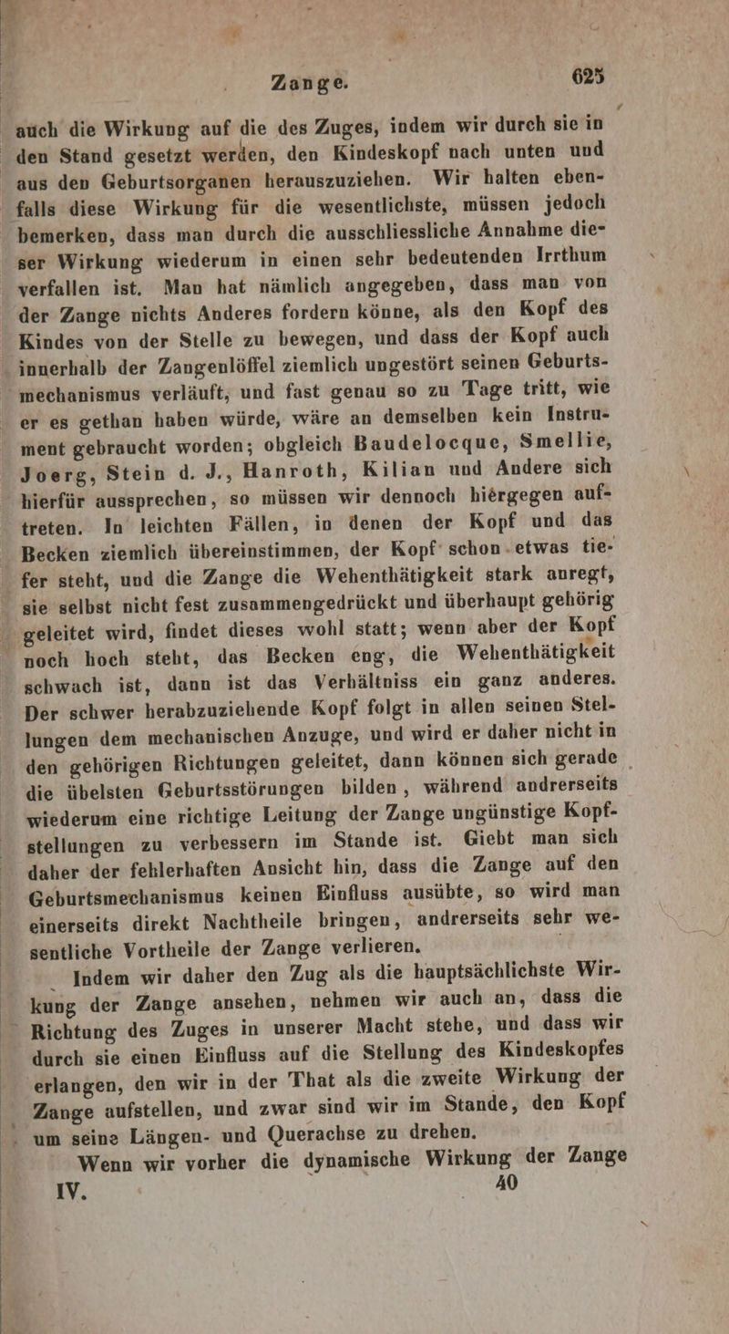 - auch die Wirkung auf die des Zuges, indem wir durch sie in den Stand gesetzt werden, den Kindeskopf nach unten und _ aus den Geburtsorganen herauszuziehen. Wir halten eben- falls diese Wirkung für die wesentlichste, müssen jedoch bemerken, dass man durch die ausschliessliche Annahme die- ser Wirkung wiederum in einen sehr bedeutenden Irrthum verfallen ist. Man hat nämlich angegeben, dass man von der Zange nichts Anderes fordern könne, als den Kopf des _ Kindes von der Stelle zu bewegen, und dass der Kopf auch innerhalb der Zangenlöffel ziemlich ungestört seinen Geburts-  mechanismus verläuft, und fast genau so zu Tage tritt, wie er es gethan haben würde, wäre an demselben kein Instru- ment gebraucht worden; obgleich Baudelocque, Smellie, Joerg, Stein d. J., Hanroth, Kilian und Andere sich hierfür aussprechen, so müssen wir dennoch hiergegen auf- treten. In leichten Fällen, in denen der Kopf und das Becken ziemlich übereinstimmen, der Kopf‘ schon . etwas tie- fer steht, und die Zange die Wehenthätigkeit stark anregt,  sie selbst nicht fest zusammengedrückt und überhaupt gehörig geleitet wird, findet dieses wohl statt; wenn aber der Kopf noch hoch steht, das Becken eng, die Wehenthätigkeit  schwach ist, dann ist das Verhältniss ein ganz anderes. Der schwer herabzuzielende Kopf folgt in allen seinen Stel- lungen dem mechanischen Anzuge, und wird er daher nicht in den gehörigen Richtungen geleitet, dann können sich gerade _ die übelsten Geburtsstörungen bilden, während andrerseits wiederum eine richtige Leitung der Zange ungünstige Kopf- stellungen zu verbessern im Stande ist. Giebt man sich daher der fehlerhaften Ansicht hin, dass die Zange auf den Geburtsmechanismus keinen Einfluss ausübte, so wird man einerseits direkt Nachtheile bringen, andrerseits sehr we- sentliche Vortheile der Zange verlieren. | Indem wir daher den Zug als die hauptsächlichste Wir- kung der Zange ansehen, nehmen wir auch an, dass die Richtung des Zuges in unserer Macht stehe, und dass wir durch sie einen Einfluss auf die Stellung des Kindeskopfes ‘erlangen, den wir in der That als die zweite Wirkung der Zange aufstellen, und zwar sind wir im Stande, den Kopf - um seine Längen- und Querachse zu drehen. Wenn wir vorher die dynamische Wirkung der Zange IV. | 40