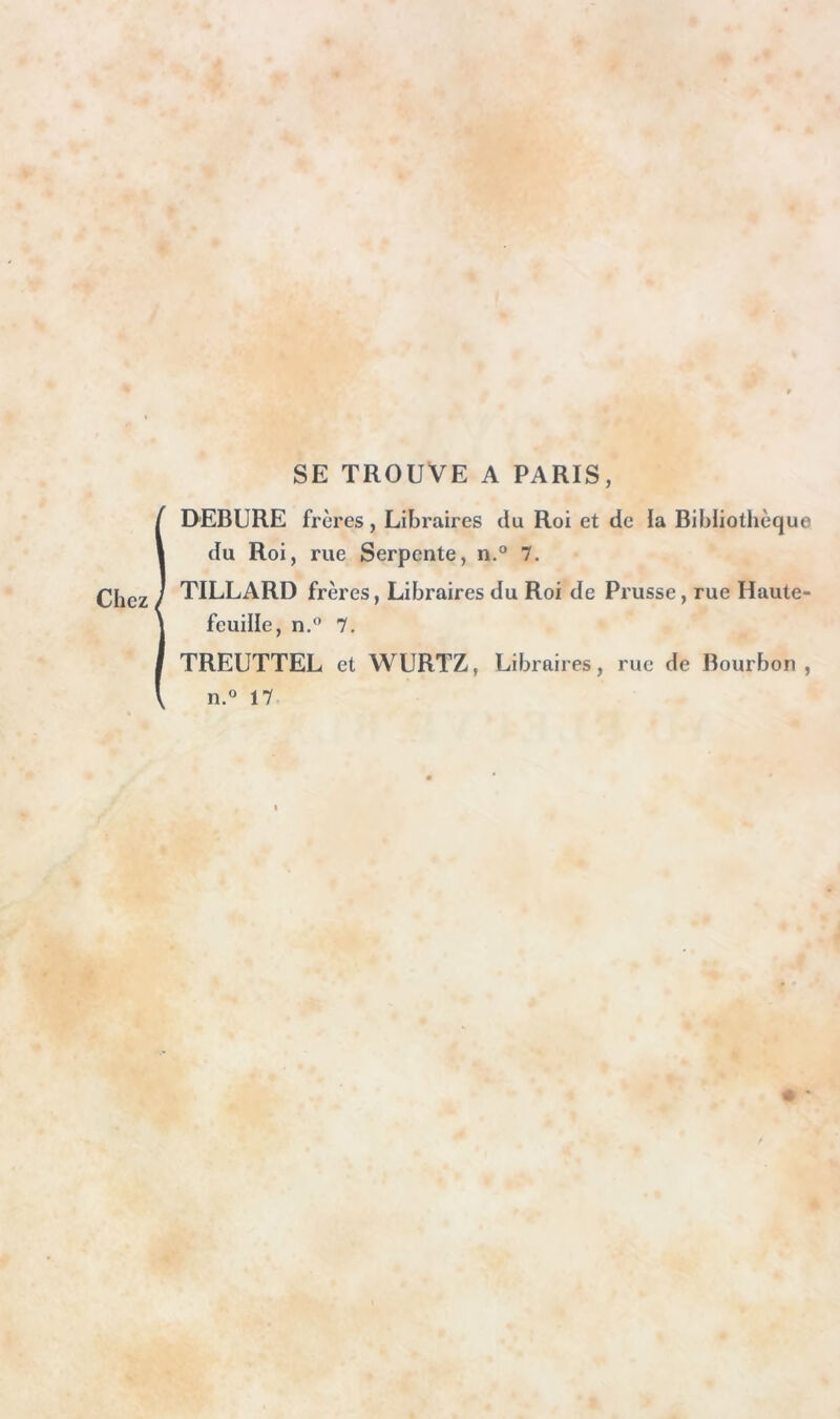 SE TROUVE A PARIS, itVEBURE frères, Libraires du Roi et de la Bibliothèque du Roi, rue Serpente, n.® 7. TILLARD frères, Libraires du Roi de Prusse, rue Haute- feuille, n,® 7. TREUTTEL et WURTZ, Libraires, rue de Bourbon , n.° 17 ■f