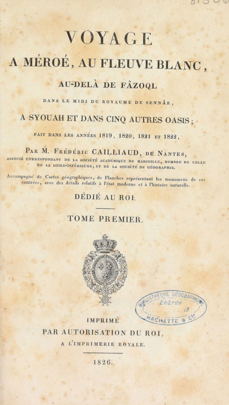 ' ) VOYAGE A MÉRÔÉ, AU FLEUVE BLANC, AU-DELÀ DE FÀZOQL DANS LE MIDI DU ROYAUME DE SENnAr, A SYOUAH ET DANS CINQ AUTRES OASIS; fait dans les années 1819, 1820, 1821 et 1822, Par M. Frédéric CAILLIAUD, de Na NTES, ASSOCIE CORRESPONDANT DE LA SOClÉTjé ACADÉMIQUE DE MARSEILLE, MEMBRE DE CELLE de la LOIRE-INFÉRIEURE, ET DE LA SOCIÉTÉ DE GÉOGRAPHIE. Accompagne de Cartes géographiques, de Planches représentant les monuinens de ces contrées, avec des détails relatifs à l’état moderne et à l’histoire naturelle. DÉDIÉ AU ROI. TOME PREMIER. A l’imprimerie royale. 1826.