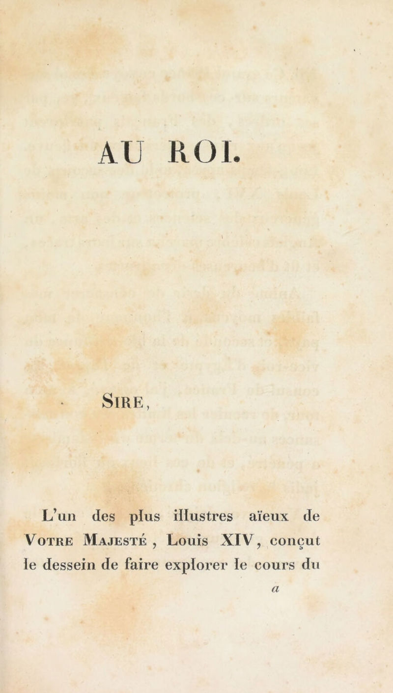 AU ROI. 1 Sire, L’un des plus illustres aïeux de Votre Majesté , Louis XIV , conçut le dessein de faire explorer le cours du