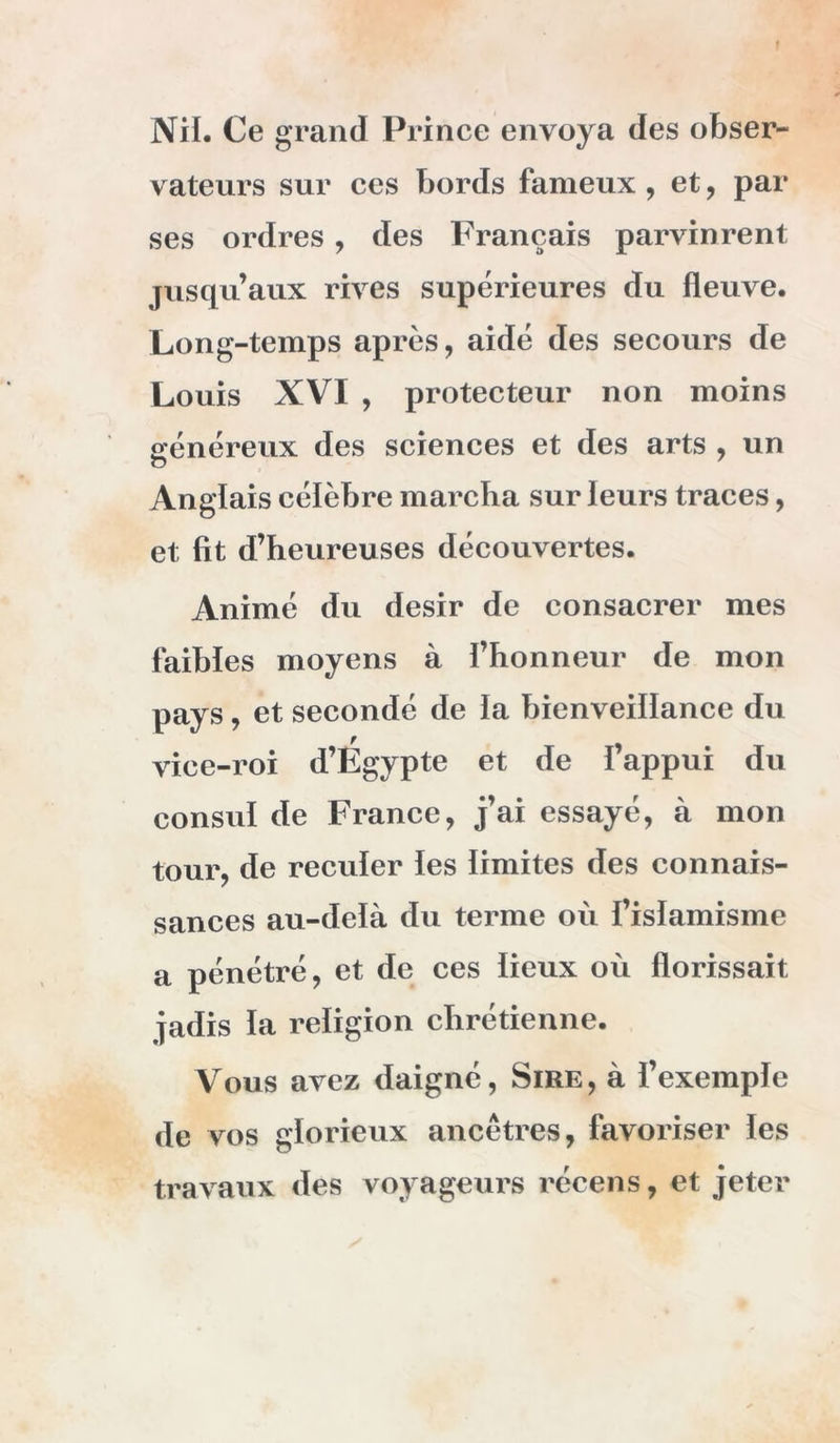 Nil. Ce grand Prince envoya des obser- vateurs sur ces bords fameux, et, par ses ordres, des Français parvinrent jusqu’aux rives supérieures du fleuve. Long-temps après, aidé des secours de Louis XVI , protecteur non moins généreux des sciences et des arts , un Anglais célèbre marclia sur leurs traces, et fit d’heureuses découvertes. Animé du désir de consacrer mes faibles moyens à l’honneur de mon pays, et secondé de la bienveillance du vice-roi d’Égypte et de Fappui du consul de France, j’ai essayé, à mon tour, de reculer les limites des connais- sances au-delà du terme où fislamisme a pénétré, et de ces lieux où florissait jadis la religion chrétienne. Vous avez daigné. Sire, à l’exemple de vos glorieux ancêtres, favoriser les travaux des voyageurs récens, et jeter