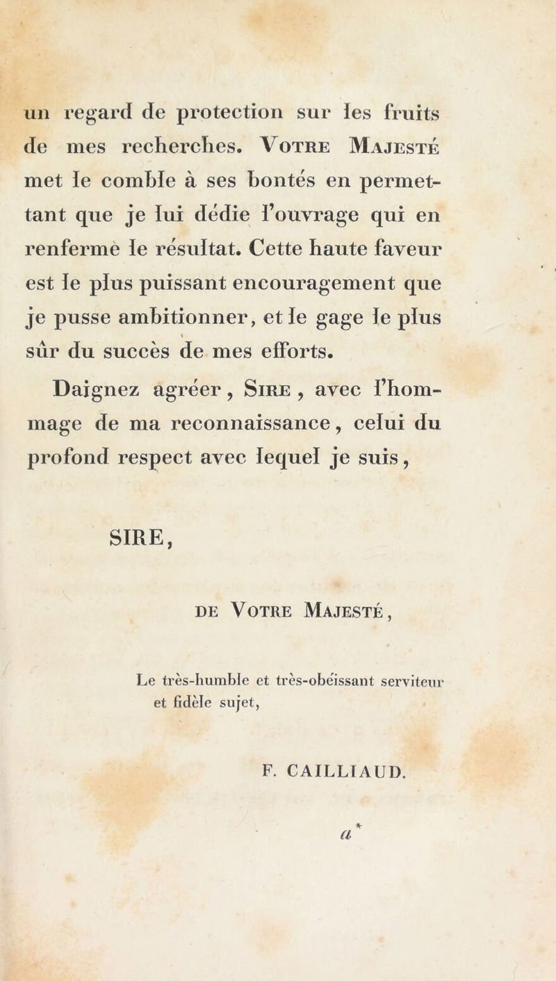 un regard de protection sur ies fruits de mes recherches. Votre Majesté met le comble à ses hontes en permet- tant que je lui dédie fouvrage qui en renfermé le résultat. Cette haute faveur est le plus puissant encouragement que je pusse ambitionner, et le gage le plus \ sûr du succès de mes efforts. Daignez agréer, Sire , avec l’hom- mage de ma reconnaissance, celui du profond respect avec lequel je suis, SIRE, DE Votre Majesté, Le très-humble et très-obèissant serviteur et fidèle sujet, F. CAILLTAUD.