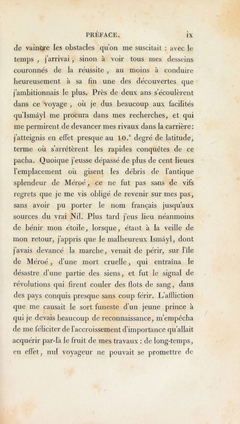 de vaincre les obstacles qu’on me suscitait : avec le temps , j’arrivai, sinon à voir tous mes desseins couronnés de la réussite , au moins à conduire heureusement à sa fin une des découvertes que j’ambitionnais le plus. Près de deux ans s’écoulèrent dans ce voyage , oîi je dus beaucoup aux facilités qu’Ismâyl me procura dans mes recherches, et qui me permirent de devancer mes rivaux dans la carrière: j’atteignis en effet presque au 10.^ degré de latitude, terme oii s’arrêtèrent les rapides conquêtes de ce pacha. Quoique j’eusse dépassé de plus de cent lieues l’emplacement oîi gisent les débris de l’antique splendeur de Méroé, ce ne fut pas sans de vifs regrets que je me vis obligé de revenir sur mes pas, sans avoir pu porter le nom français jusqu’aux sources du vrai Nil. Plus tard j’eus lieu néanmoins de bénir mon étoile, lorsque, étant à la veille de mon retour, j’appris que le malheureux Ismdyl, dont j’avais devancé la marche, venait de périr, sur i’île de Méroé, d’une mort cruelle, qui entraîna le désastre d’une partie des siens, et fut le signal de révolutions qui firent couler des flots de sang, dans des pays conquis presque sans coup férir. L’affliction que me causait le sort funeste d’un jeune prince à qui je devais beaucoup de reconnaissance, m’empêcha de me féliciter de l’accroissement d’importance qu’allait acquérir par-là le fruit de mes travaux : de long-temps, en effet, nul voyageur ne pouvait se promettre de