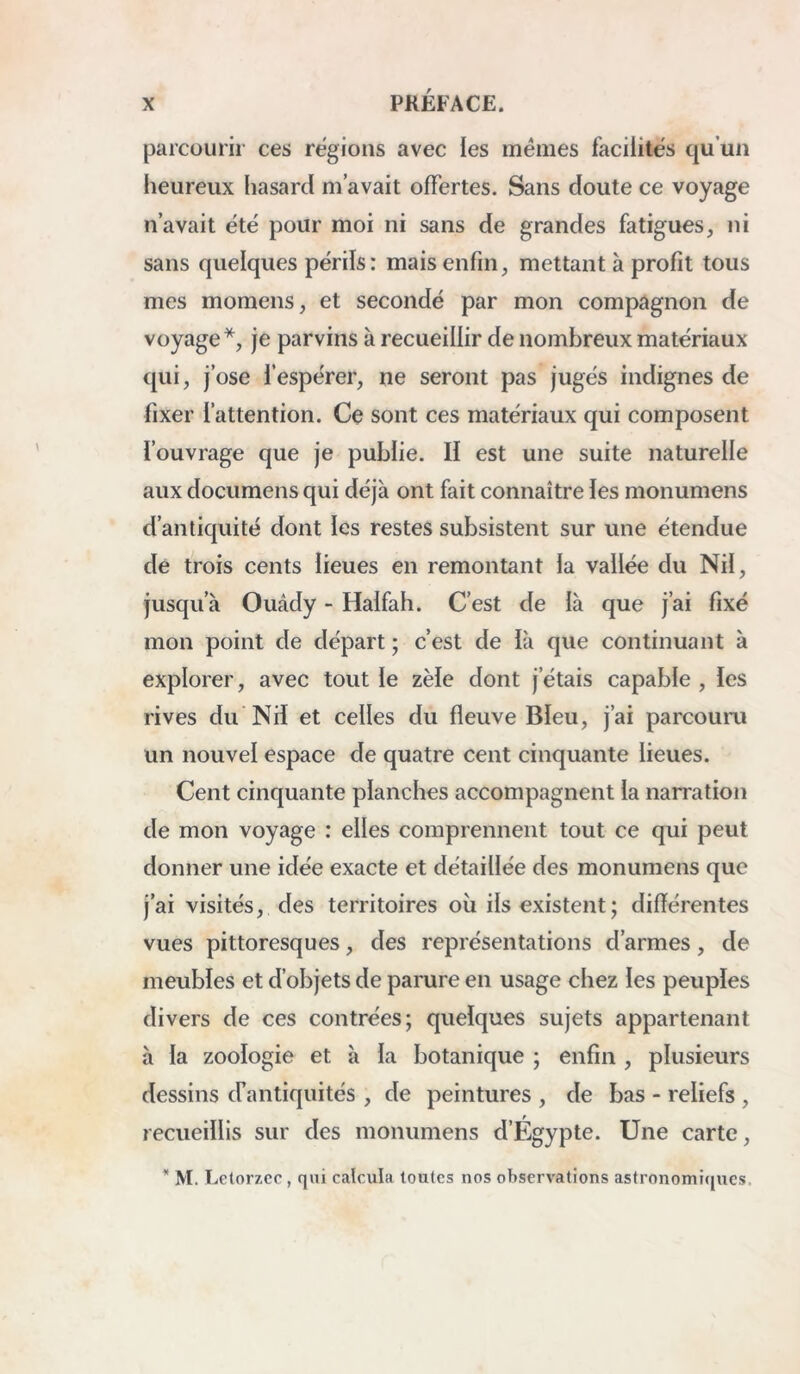 parcourir ces régions avec les mêmes facilités qu’un heureux hasard m’avait offertes. Sans doute ce voyage n’avait été pour moi ni sans de grandes fatigues, ni sans quelques périls: mais enfin, mettant à profit tous mes momens, et secondé par mon compagnon de voyage*, je parvins à recueillir de nombreux matériaux qui, j’ose l’espérer, ne seront pas jugés indignes de fixer l’attention. Ce sont ces matériaux qui composent l’ouvrage que je publie. Il est une suite naturelle aux documens qui déjà ont fait connaître les monumens d’antiquité dont les restes subsistent sur une étendue de trois cents lieues en remontant la vallée du Nil, jusqu’à Ouâdy - Haifah. C’est de là que j’ai fixé mon point de départ ; c’est de là que continuant à explorer, avec tout le zèle dont j’étais capable , les rives du Nd et celles du fleuve Bleu, j’ai parcouru un nouvel espace de quatre cent cinquante lieues. Cent cinquante planches accompagnent la narration de mon voyage : elles comprennent tout ce qui peut donner une idée exacte et détaillée des monumens que j’ai visités, des territoires où ils existent; différentes vues pittoresques, des représentations d’armes, de meubles et d’objets de parure en usage chez les peuples divers de ces contrées; quelques sujets appartenant à la zoologie et à la botanique ; enfin , plusieurs dessins cfantiquités , de peintures , de bas - reliefs , recueillis sur des monumens d’Égypte. Une carte, * M. Lctorzcc , qui calcula toutes nos observations astronomicjues.