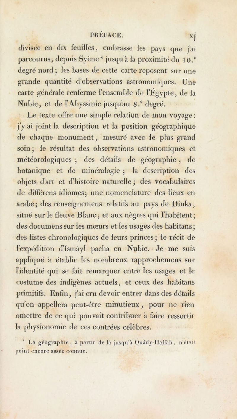 divisée en dix feuilies, embrasse les pays que j’ai parcourus^ depuis Syène^ jusqu’à la proximité du 10.* degré nord ; les bases de cette carte reposent sur une grande quantité d’observations astronomiques. Une carte générale renferme l’ensemble de l’Égypte, de la Nubie, et de l’Abyssinie jusqu’au 8.*^ degré. Le texte offre une simple relation de mon voyage : j’y ai joint la description et la position géographique de chaque monument, mesuré avec le plus grand soin ; le résultat des observations astronomiques et météorologiques ; des détails de géographie, de botanique et de minéralogie ; la description des objets d’art et d’histoire naturelle ; des vocabulaires de différens idiomes j une nomenclature des lieux en arabe; des renseignemens relatifs au pays de Dinka, situé sur le fleuve Blanc, et aux nègres qui l’habitent; des documens sur les mœurs et les usages des habitans; des listes chronologiques de leurs princes ; le récit de l’expédition d’Ismâyl pacha en Nybie. Je me suis appliqué à établir les nombreux rapprochemens sur l’identité qui se fait remarquer entre les usages et le costume des indigènes actuels, et ceux des habitans primitifs. Enfin, j’ai cru devoir entrer dans des détails qu on appellera peut-être minutieux, pour ne rien omettre de ce qui pouvait contribuer à faire ressortir la physionomie de ces contrées célèbres. La géographie, à partir de là jusqu’à OuâcTy-IIalfah, n’e'tail point encore assez connue.