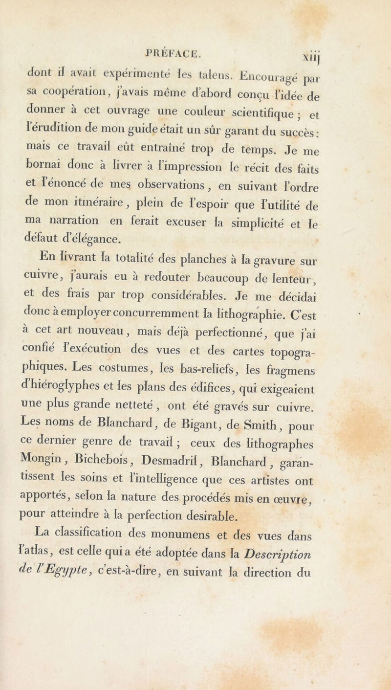 P R K FAC K. xiij dont if avait expérimeiitt; les taleiis. Encouragé par sa coopération, j’avais même d’abord conçu l’idée de donner à cet ouvrage une couleur scientifique ; et Iérudition de mon guide était un sûr garant du succès; mais ce travail eût entraîné trop de temps. Je me bornai donc à livrer à l’impression le récit des faits et l’énoncé de mes observations, en suivant l’ordre de mon itinéraire, plein de i’espoir que l’utilité de ma narration en ferait excuser la simplicité et le défaut d’élégance. En livrant la totalité des planches à la gravure sur cuivre, jaurais eu à redouter beaucoup de lenteur, et des frais par trop considérables. Je me décidai donc à employer concurremment la lithographie. C’est à cet art nouveau, mais déjà perfectionné, que j’ai confié l’exécution des vues et des cartes topogra- phiques. Les costumes, les bas-reliefs, les fragmens d hiéroglyphes et les plans des édifices, qui exigeaient une plus grande netteté, ont été gravés sur cuivre. Les noms de Blanchard, de Bigant, de Smith, pour ce dernier genre de travail ; ceux des lithographes Mongin , Bichebois, Desmadril, Blanchard , garan- tissent les soins et l’intelligence que ces artistes ont apportés, selon la nature des procédés mis en œuvre, pour atteindre à la perfection désirable. La classification des monumens et des vues dans 1 atlas, est celle qui a été adoptée dans la Description de l Egypte y cest-à-dire, en suivant la direction du