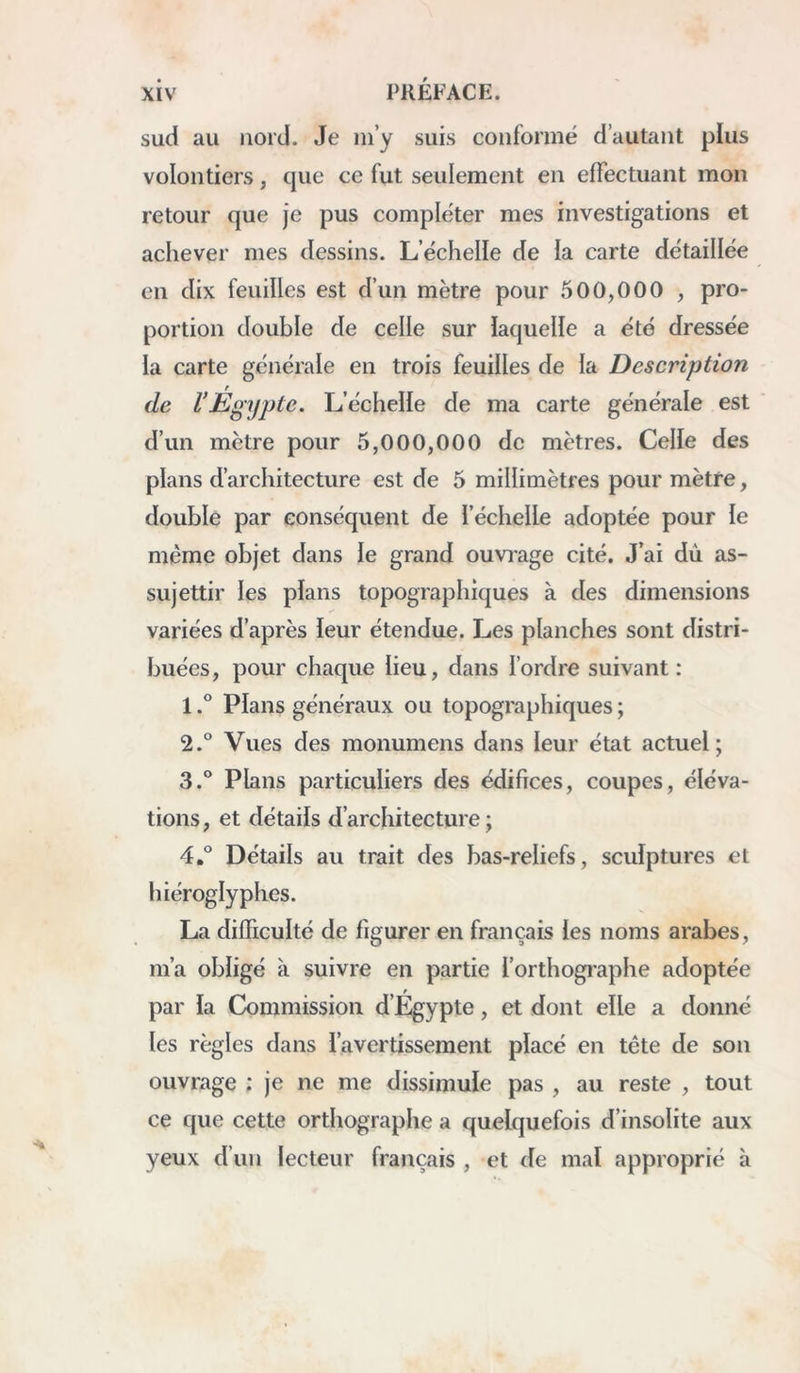 sud au nord. Je ni’y suis conformé d’autant plus volontiers, que ce fut seulement en effectuant mon retour que je pus compléter mes investigations et achever mes dessins. L’échelle de la carte détaillée en dix feuilles est d’un mètre pour 500,000 , pro- portion double de celle sur iaquelle a été dressée la carte générale en trois feuilles de la Description de l’Égijpte. L’échelle de ma carte générale est d’un mètre pour 5,000,000 de mètres. Celle des plans d’architecture est de 5 millimètres pour mètre, double par conséquent de l’échelle adoptée pour le même objet dans le grand ouvi’age cité. J’ai dû as- sujettir les plans topographiques à des dimensions variées d’après leur étendue. Les planches sont distri- buées, pour chaque lieu, dans l’ordre suivant: 1Pians généraux ou topographiques ; 2. ° Vues des monumens dans leur état actuel; 3. ® Plans particuliers des édifices, coupes, éléva- tions, et détails d’architecture; 4. ® Détails au trait des bas-reliefs, sculptures et hiéroglyphes. La difficulté de figurer en français les noms arabes, m’a obligé à suivre en partie l’orthogi'aphe adoptée par la Commission d’Egypte, et dont elle a donné les règles dans l’avertissement placé en tête de son ouvrage ; je ne me dissimule pas , au reste , tout ce que cette orthographe a quelquefois d’insolite aux yeux d’un lecteur français , et de mal approprié h