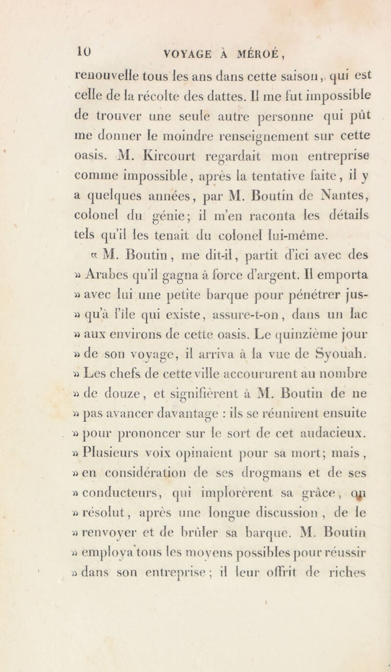 reiiOLivelle tous les ans dans cette saison,, c|ui est ceile de la récolte des dattes. Il me fut impossible de trouver une seule autre personne qui pût me donner le moindre renseignement sur cette oasis. M. Kircourt regardait mon entreprise comme impossible, après la tentative laite, il y a quebpies années, par M. Boutin de Nantes, colonel du génie; il m’en raconta les détails tels qu’il les tenait du colonel lui-méme. « M. Boutin, me dit-il, partit d’ici avec des Arabes qu’il gî^gua à force d’argent. Il emporta avec lui une petite barque pour pénétrer jus- ii qu’à i’ile qui existe, assure-t-on, dans un lac ii aux environs de cette oasis. Le (juinzième jour de son voyage, il arriva à la vue de Syouah. Les chefs de cette ville accoururent au nombre ii de douze, et signifièrent à M. Boutin de ne li pas avancer davantage : ils se réunirent ensuite pour prononcer sur le sort de cet audacieux. Plusieurs voix opinaient pour sa mort; mais, en considération de scs drogmans et de ses rt conducteurs, qui implorèrent sa grâce, c^i ii résolut, après une longue discussion, de le «renvoyer et de brûler sa barque. M. Boutin « employa tous les movens possibles pour réussir « dans son entreprise ; il leur offrit de riches