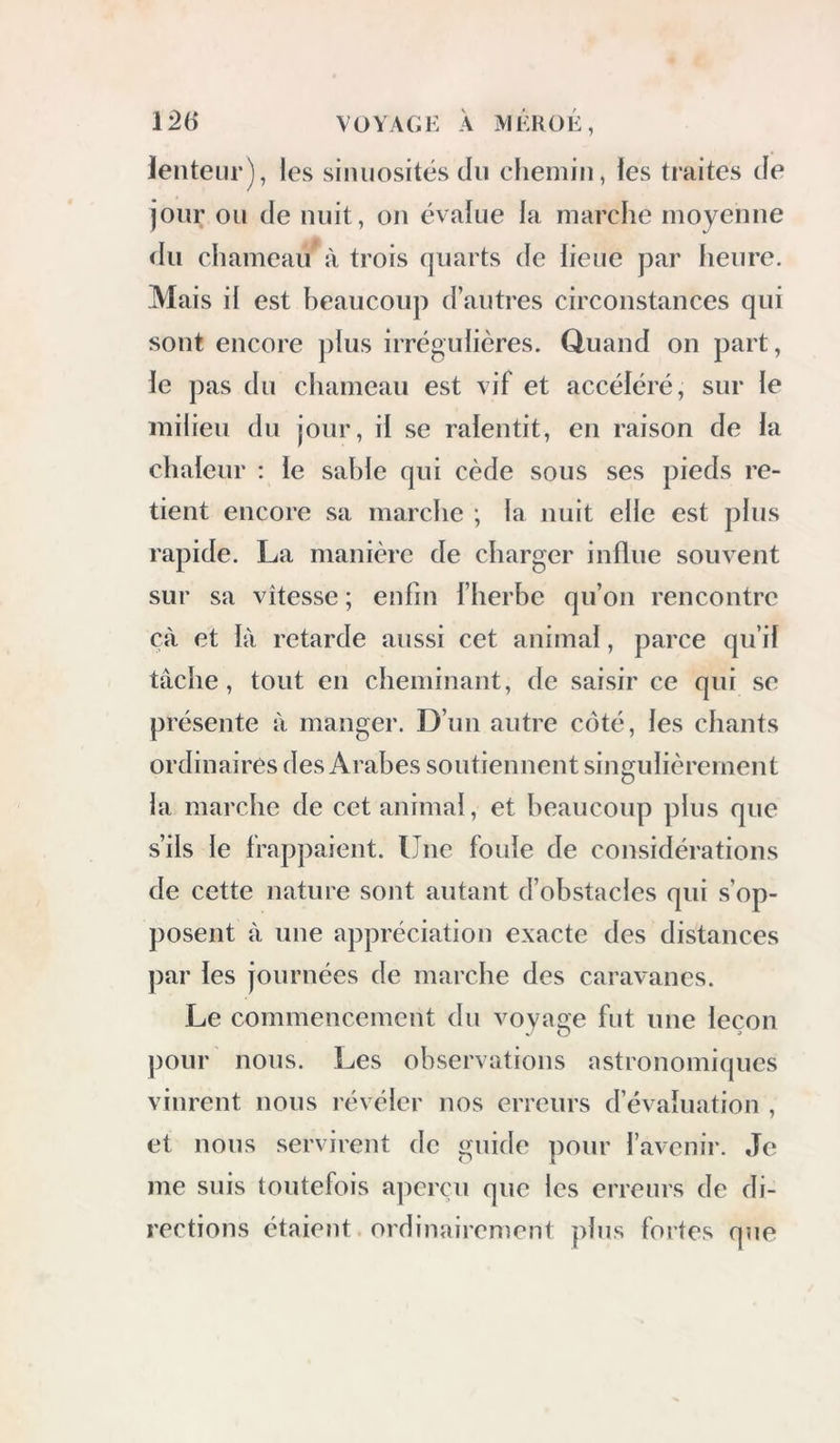 lenteur), les sinuosités du chemin, les traites Je jour ou de nuit, on évalue la marche moyenne du chameau à trois quarts de lieue par heure. Mais il est heaucoup d’autres circonstances qui sont encore plus irrégulières. Quand on part, le pas du chameau est vif et accéléré, sur le milieu du jour, il se ralentit, en raison de la chaleur : le sahle qui cède sous ses pieds re- tient encore sa marche ; la nuit elle est plus rapide. La manière de charger influe souvent sur sa vitesse ; enfin l’herbe qu’on rencontre çà et là retarde aussi cet animal, parce qu’il tâche, tout en cheminant, de saisir ce qui se présente à manger. D’un autre côté, les chants ordinaires des Arabes soutiennent singulièrement la marche de cet animal, et beaucoup plus que s’ils le frappaient. Une foule de considérations de cette nature sont autant d’obstacles qui s’op- posent à une appréciation exacte des distances ])ar les journées de marche des caravanes. Le commencement du voyage fut une leçon pour nous. Les observations astronomiques vinrent nous lévéler nos erreurs d’évaluation , et nous servirent de guide pour l’avenir. Je me suis toutefois aperçu que les erreurs de di- rections étaie?it. ordinairement plus fortes que