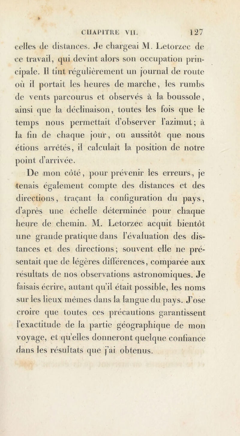 celles de distances. Je chargeai M. Letorzec de ce travail, qui devint alors son occupation prin- cipale. Il tint régulièrement un journal de route où il portait les heures de marche, les rumbs de vents parcourus et observés à la boussole, ainsi que la déclinaison, toutes les fois que le temps nous permettait d’observer fazimut; à la fin de chaque jour, ou aussitôt que nous étions arrêtés, il calculait la position de notre point d’arrivée. De mon côté, pour prévenir les erreurs, je tenais également compte des distances et des directions, traçant la configuration du pays, d’après une échelle déterminée pour chaque heure de chemin. M. Letorzec acquit bientôt une grande pratique dans l’évaluation des dis- tances et des directions; souvent elle ne pré- sentait que de légères diflérences, comparée aux résultats de nos observations astronomiques. Je faisais écrire, autant qu’il était possible, les noms sur les lieux mêmes dans la langue du pays. J’ose croire que toutes ces précautions garantissent l’exactitude de la partie géographique de mon voyage, et quelles donneront quelque confiance dans les résultats que j’ai obtenus.