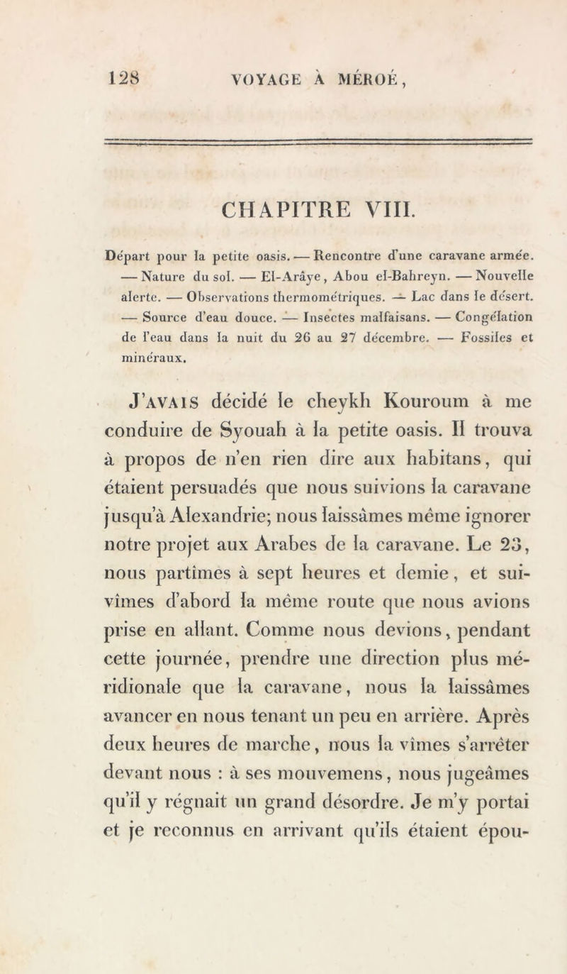 CHAPITRE VIII. Départ pour la petite oasis. — Rencontre dune caravane arme'e. — Nature du sol. — El-Arâye, Abou el-Bahreyn. —Nouvelle alerte. — Observations tliermome'triques. — Lac dans le dc'sert. — Source d’eau douce. — Insectes malfaisans. — Congélation de l’eau dans la nuit du 26 au 27 de'cembre. — Fossiles et mine'raux. J’avais décidé le cheykh Kouroum à me conduire de Syouah à la petite oasis. li trouva à propos de n’en rien dire aux habitans, qui étaient persuadés que nous suivions la caravane jusqu’à Alexandrie; nous laissâmes même ignorer notre projet aux Arabes de la caravane. Le 23, nous partîmes à sept heures et demie, et sui- vîmes d’abord la même route que nous avions prise en allant. Comme nous devions, pendant cette journée, prendre une direction plus mé- ridionale que la caravane, nous la laissâmes avancer en nous tenant un peu en arrière. Après deux heures de marche, nous la vîmes s’arrêter devant nous : à ses mouvemens, nous jugeâmes qu’il y régnait un grand désordre. Je m’y portai et je reconnus en arrivant qu’ils étaient épou-