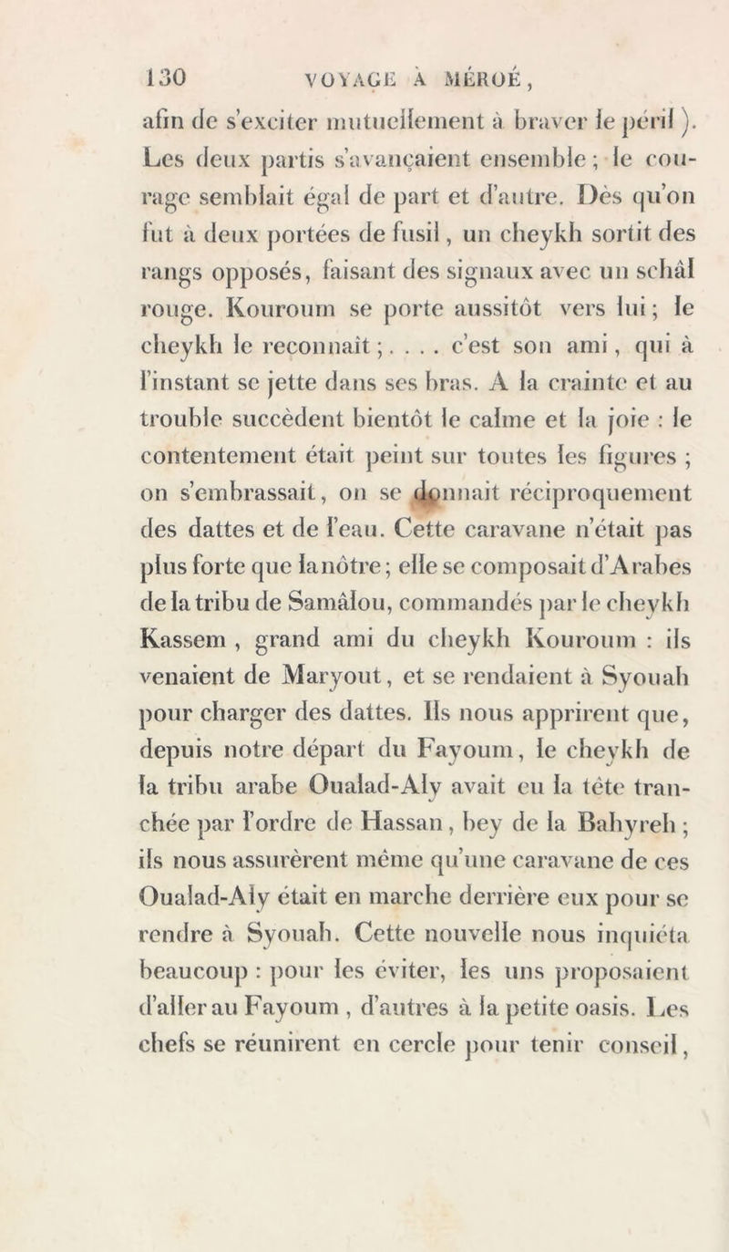 afin de s’exciter iiiiitneHeinent à braver le péril ). Les (leux partis s’avancaient ensemble ; le cou- rage semblait égal de part et d’autre. Dès (pi’on lut à deux portées de fusil, un cheykh sortit des rangs opposés, faisant des signaux avec un scliâl rouge. Kouroum se porte aussitôt vers lui ; le cheykh le reconnaît;. . . . c’est son ami, qui à finstant se jette dans ses bras. A la crainte et au trouble succèdent bientôt le calme et la joie : le contentement était peint sur toutes les figures ; on s’embrassait, on se ojpnnait réciproquement des dattes et de l’eau. Cette caravane n’était pas plus forte que la nôtre ; elle se composait d’Arabes de la tribu de Samâiou, commandés par le cheykh Kassem , grand ami du cheykh Kouroum : ils venaient de Maryout, et se rendaient à Syouah pour charger des dattes. Ils nous apprirent que, depuis notre départ du Fayoum, le cheykh de la tribu arabe Oualad-Aly avait eu la tète tran- chée par l’ordre de Hassan, bey de la Bahyreli ; ils nous assurèrent même qu’une caravane de ces Oualad-Aly était en marche derrière eux pour se rendre à Syouah. Cette nouvelle nous inquiéta beaucoup : pour les éviter, les uns proposaient d’aller au Fayoum , d’autres à la petite oasis. Les chefs se réunirent en cercle jiour tenir conseil,