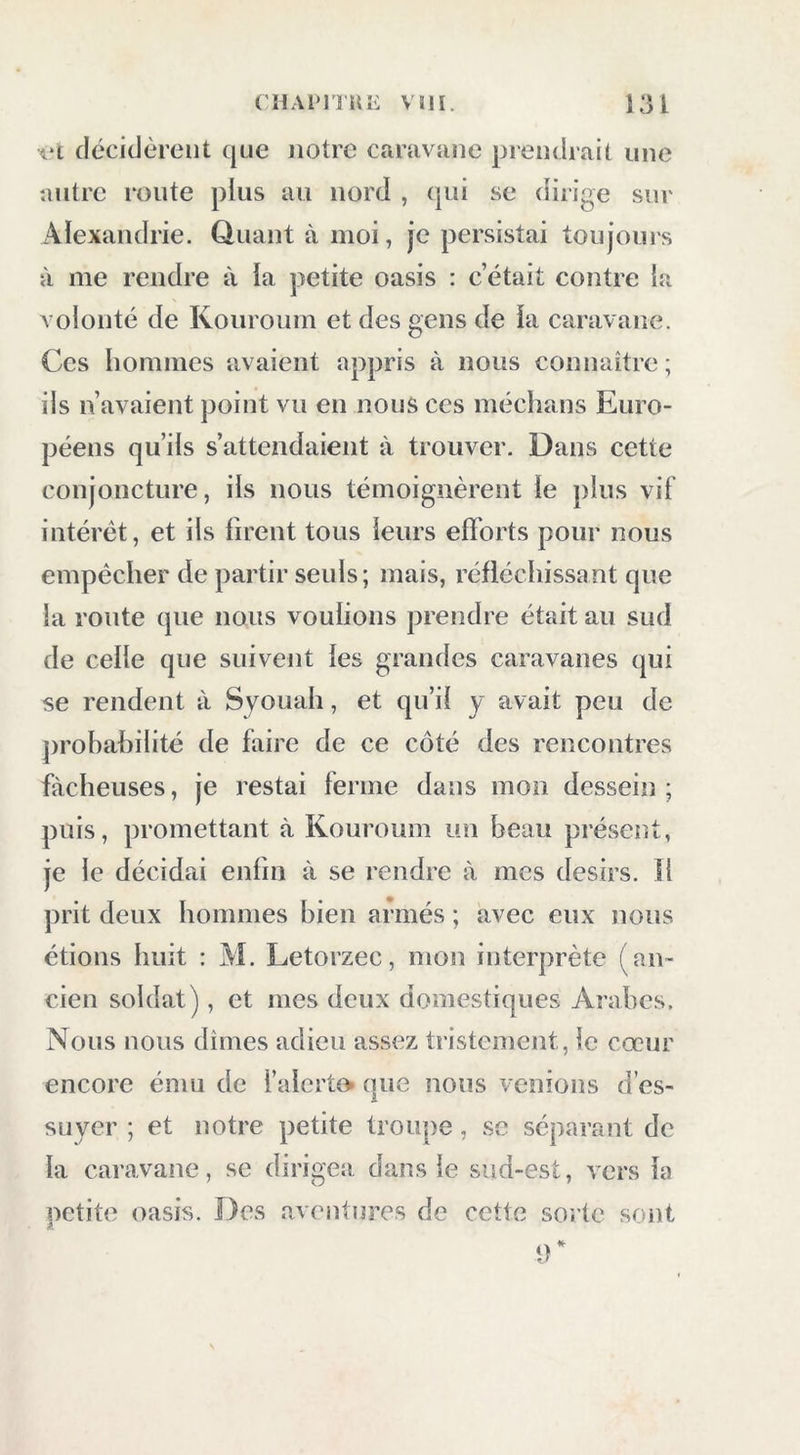 \‘i cicciclèreut que notre caravîine prendrait une autre route plus au nord , (jui se diiige sur Alexandrie. Quant à moi, je persistai toujours à me rendre à la petite oasis : c’était contre la volonté de Kouroum et des gens de la caravane. Ces hommes avaient appris à nous connaître; ils n’avaient point vu en nous ces méchans Euro- péens qu’ils s’attendaient à trouver. Dans cette conjoncture, ils nous témoignèrent le plus vif intérêt, et ils firent tous leurs efforts pour nous empêcher de partir seuls ; mais, réfléchissant que la route que nous voulions prendre était au sud de celle que suivent les grandes caravanes qui se rendent à Syouah, et qu’il y avait peu de jirobahilité de faire de ce côté des rencontres fâcheuses, je restai ferme dans mon dessein; puis, promettant à Kouroum un beau présent, je le décidai enfin à se rendre à mes désirs. îl prit deux hommes bien armés ; avec eux nous étions huit : M. Letorzec, mon interprète (an- cien soldat), et mes deux domestiques Arabes, Nous nous dîmes adieu assez tristement, le cœur encore ému de l’alcrto que nous venions des- suyer ; et notre petite troupe, se séparant de la caravane, se dirigea dans le sud-est, vers la petite oasis. Des aventures de cette sorte sont 9*