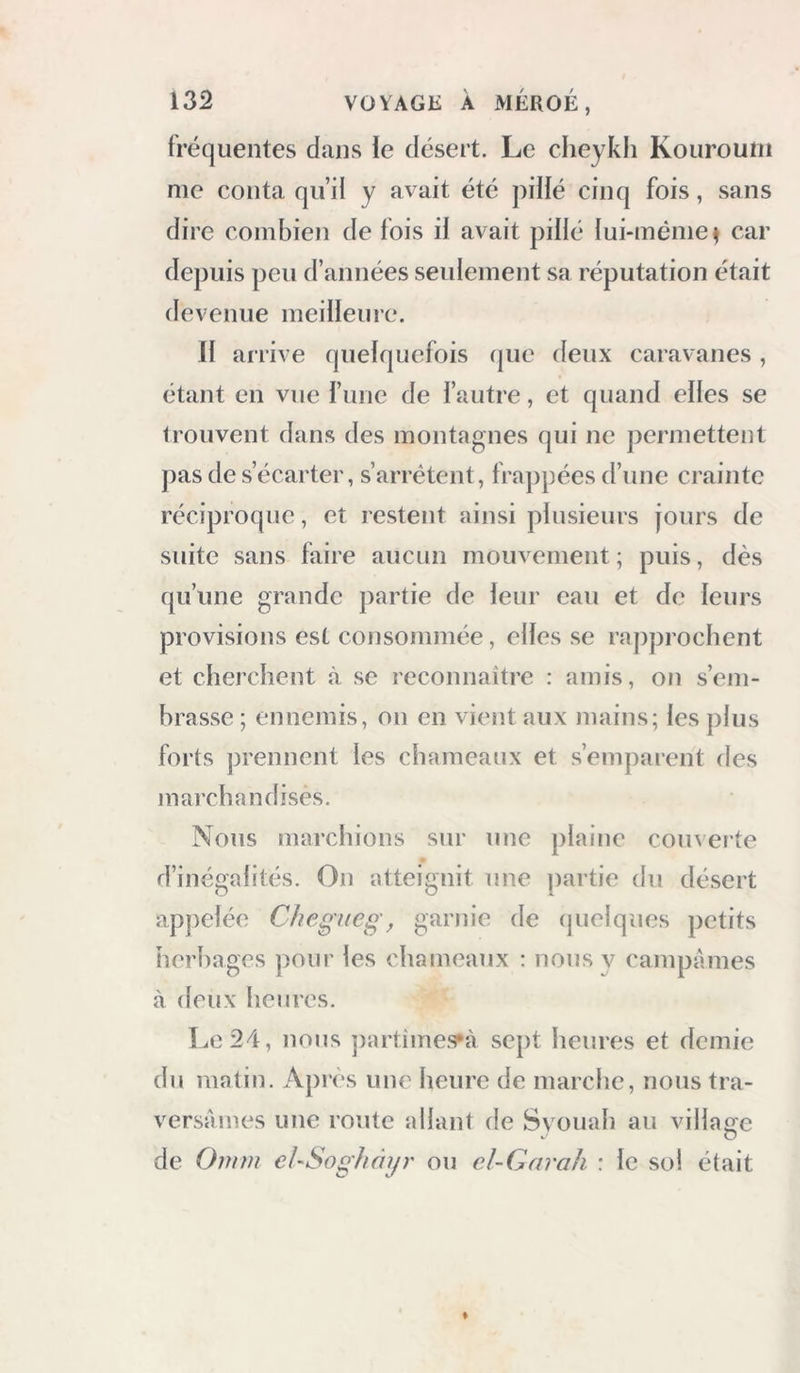 fréquentes dans le désert. Le cheykh Kourouni me conta qu’il y avait été pillé cinq fois, sans dire combien de fois il avait pillé lui-même^ car depuis peu d’années seulement sa réputation était devenue meilleure. Il arrive quelquefois (|ue deux caravanes, étant en vue l’une de l’autre, et quand elles se trouvent dans des montagnes qui ne permettent pas de s’écarter, s’arrêtent, frappées d’une crainte réciproque, et restent ainsi plusieurs jours de suite sans faire aucun mouvement ; puis, dès qu’une grande partie de leur eau et de leurs provisions est consommée, elles se raj)prochent et cherchent à se reconnaître : amis, ou s’em- brasse ; ennemis, ou en vient aux mains; les plus forts prennent les chameaux et s’emparent des juarchandises. Nous marchions sur une plaine couverte d’inégalités. On atteignit une partie du désert apj)elée Chegneg, garnie de cpielques petits herbages pour les chameaux : nous y campâmes à deux heures. Le 24, nous partîmes*à sept heures et demie du matin. Après une heure de marche, nous tra- versâmes une route allant de Svouah au village de 0mm ehSoghài/r ou cl~Garah : le sol était