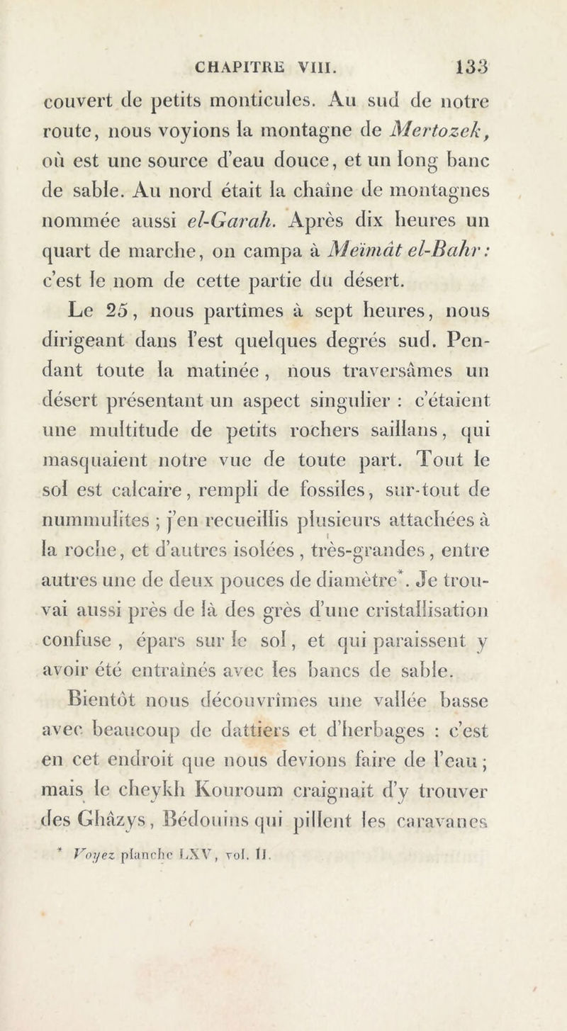 couvert de petits monticules. Au sud de notre route, nous voyions la montagne de Mertozek, où est une source d’eau douce, et un long banc de sable. Au nord était la chaîne de montagnes nommée aussi el-Garah. Après dix heures un quart de marche, on campa à Meiniât el-Bahr : c’est le nom de cette partie du désert. Le 25, nous partîmes à sept heures, nous dirigeant dans l’est quelques degrés sud. Pen- dant toute la matinée, nous traversâmes un désert présentant un aspect singidier : c’étaient une multitude de petits rochers saillans, qui masquaient notre vue de toute part. Tout le sol est calcaire, rempli de fossiles, sur-tout de nummulites ; j’en recueillis plusieurs attachées à la roche, et d’autres isolées , très-grandes, entre autres une de deux pouces de diamètre*. Je trou- vai aussi près de là des grès d’une cristallisation confuse , épars sur le sol, et qui paraissent y avoir été entraînés avec les bancs de sable. Bientôt nous découvrîmes une vallée basse avec beaucoup de dattiers et d’herbages : c’est en cet endroit que nous devions faire de l’eau ; mais le cheykli Kouroum craignait d’y trouver desGliâzys, Bédouins qui pillent les caravanes * J^oyez planche UXV, vol. iJ.