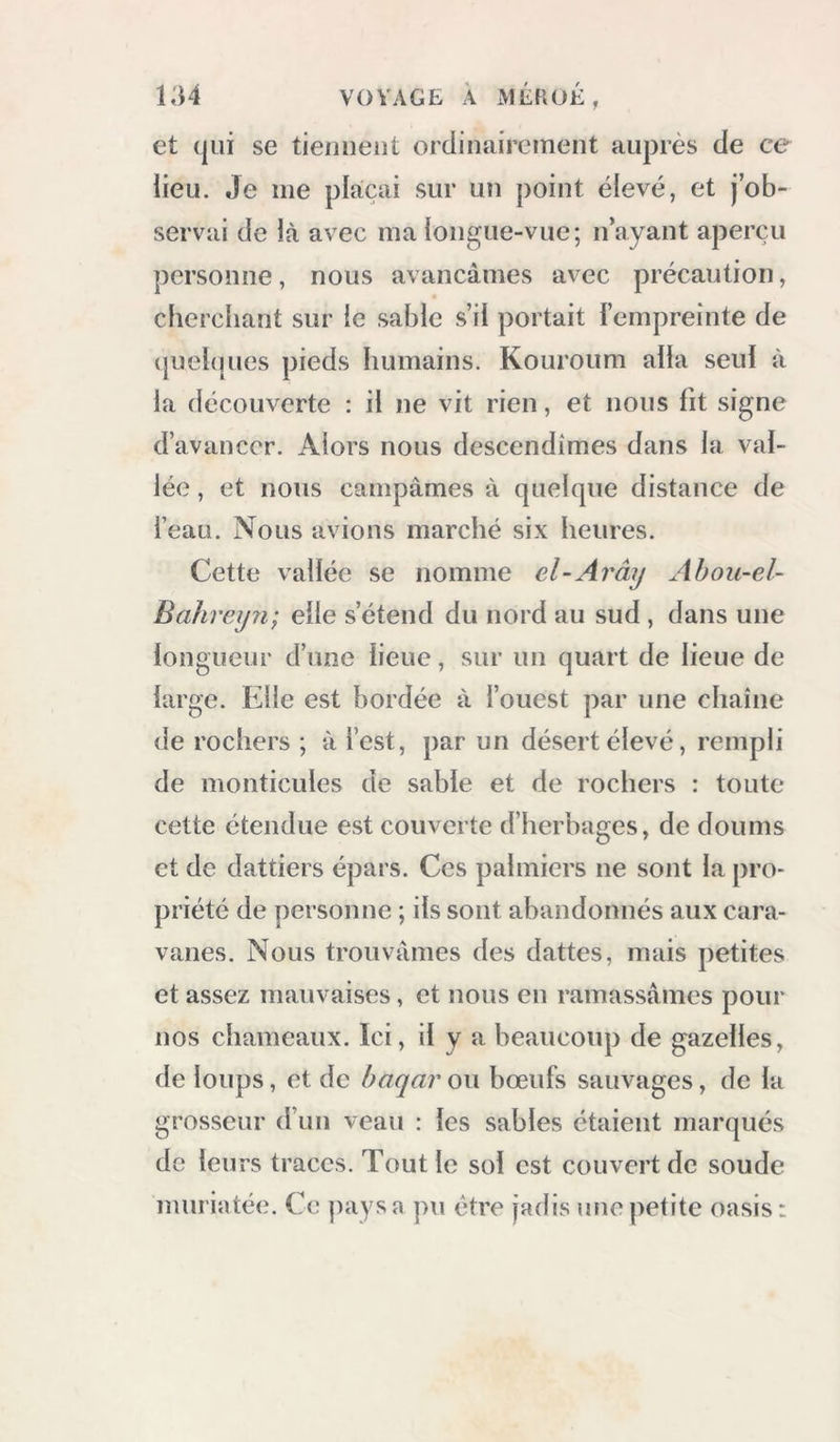 et (jiii se tiennent ordinairement auprès de ce lieu. Je me plaçai sur un point élevé, et j’ob- servai de là avec ma longue-vue; n’ayant aperçu personne, nous avançâmes avec précaution, clierchant sur le sable s’il portait l’empreinte de (juebpies pieds humains. Kouroum alla seul à la découverte : il ne vit rien, et nous fit signe d’avancer. Alors nous descendîmes dans la val- lée , et nous campâmes à quelque distance de l’eau. Nous avions marché six heures. Cette vallée se nomme el-Arây Ahou-el- Bahreijn; elle s’étend du nord au sud , dans une longueur d’une lieue, sur un quart de lieue de large. Elle est bordée à l’ouest par une chaîne de rochers ; à l’est, par un désert élevé, rempli de monticules de sable et de rochers : toute cette étendue est couverte d’herbages, de doums et de dattiers épars. Ces palmiers ne sont la pro- priété de personne ; ils sont abandonnés aux cara- vanes. Nous trouvâmes des dattes, mais petites et assez mauvaises, et nous en ramassâmes pour nos chameaux. Ici, il y a beaucoup de gazelles, de loups, et de baqar ou bœufs sauvages, de la grosseur d’un veau : les sables étaient marqués de leurs traces. Tout le sol est couvert de soude muriatée. Ce pays a pu être jadis une petite oasis :