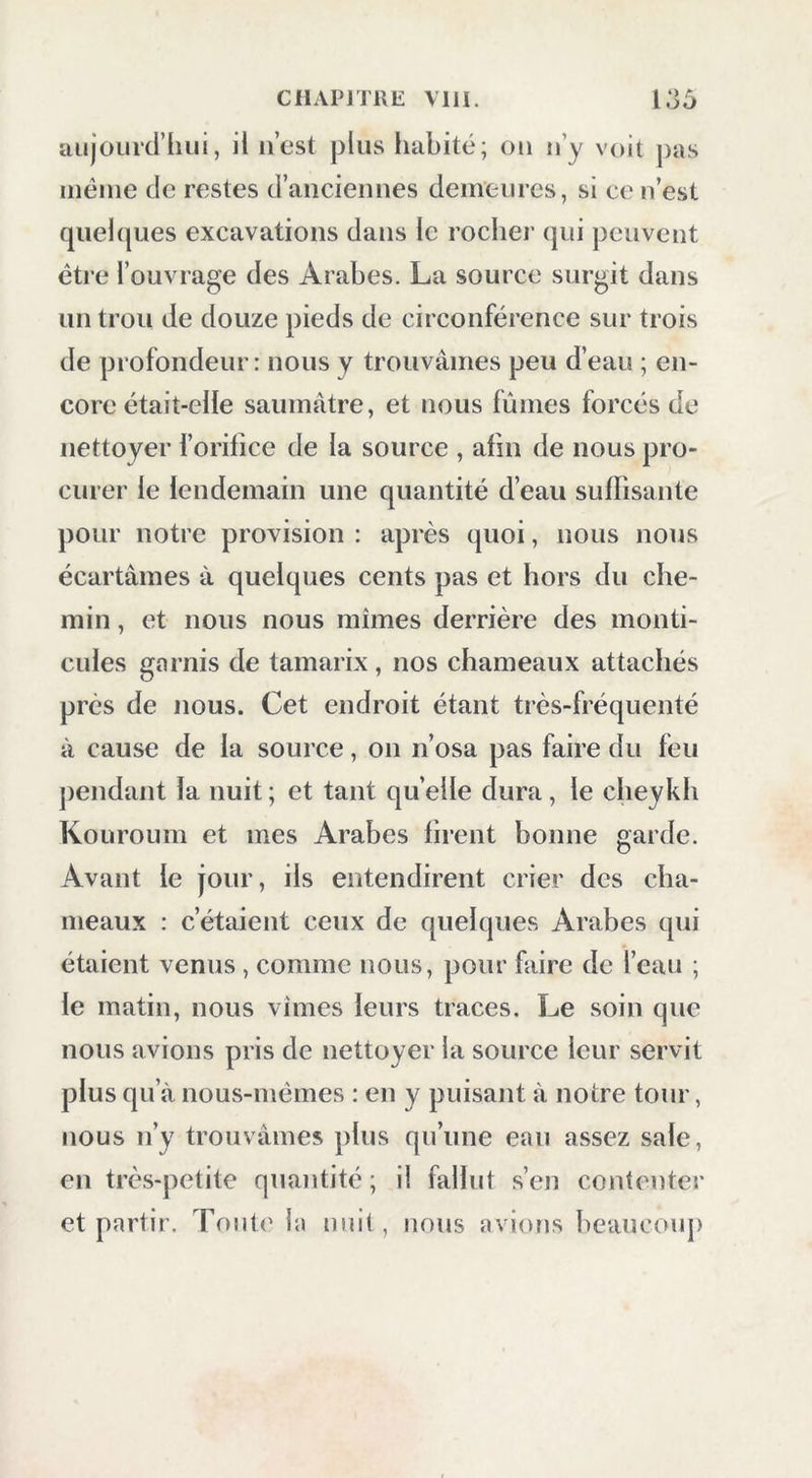 uujourd’hiii, il ii’cst plus habité; ou n’y voit pas même de restes d’anciennes demeures, si ce n’est quelques excavations dans le rocher qui peuvent être l’ouvrage des Arabes. La source surgit dans un trou de douze pieds de circonférence sur trois de profondeur: nous y trouvâmes peu d’eau ; en- core était-elle saumâtre, et nous fûmes forcés de nettoyer forifice de la source , afin de nous pro- curer le lendemain une quantité d’eau suflisante pour notre provision : après quoi, nous nous écartâmes â quelques cents pas et hors du che- min , et nous nous mîmes derrière des monti- cules garnis de tamarix, nos chameaux attachés près de nous. Cet endroit étant très-fréquenté à cause de la source, on n’osa pas faire du feu jiendant la nuit ; et tant quelle dura, le cheykh Kouroum et mes Arabes firent bonne garde. Avant le jour, ils entendirent crier des cha- meaux : c’étaient ceux de quelques Arabes qui étaient venus , comme nous, pour faire de l’eau ; le matin, nous vîmes leurs traces. Le soin que nous avions pris de nettoyer la source leur servit plus qu’à nous-mêmes : en y puisant à notre tour, nous n’y trouvâmes plus qu’une eau assez sale, en très-petite quantité ; il fallut s’en contenter et partir. Toul(' la niiit , nous avions beaucoiq)