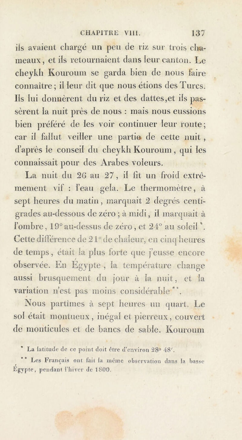 iis avaient chargé un peu de riz sur trois cha- meaux, et iis retournaient dans ieur canton. Le cheykh Kouroum se garda bien de nous faire connaître; il leur dit que nous étions des Turcs. Ils lui donnèrent du riz et des dattes,et ils pas- sèrent la nuit près de nous : mais nous eussions bien préféré de les voir continuer leur route; car il fallut veiller une partin de cette nuit , d’après le conseil du cheykh Kouroum, qui les connaissait pour des Arabes voleurs. La nuit du 2G au 27, il fit un froid extrê- mement vif : feau gela. Le thermomètre, à sept heures du matin, marquait 2 degrés centi- grades au-dessous de zéro ; à midi, il marquait à l’ombre, 19°au-dessus de zéro, et 24° au soleil *. Cette différence de 21° de chaleur, en cin(| heures de temps, était la plus forte que j’eusse encore observée. En Egypte , la température change aussi brusquement du jour à la nuit, et la variation n’est pas moins considérable**. Nous partîmes à sept heures un quart. Le sol était montueux , inégal et pierreux, couvert de monticules et de bancs de sable. Kouroum La latitude de ce point doit être d’environ 28° 48'. Les Français ont fait la incinc observation dans la basse Égypte, pendant {'hiver de 1800.