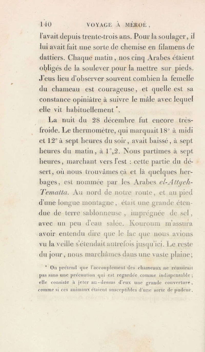 l’avait depuis trente-trois ans. Pour la soulager, il lui avait fait une sorte de chemise en fdamens de dattiers. Chaque matin , nos cinq Arabes étaient obligés de la soulever pour la mettre sur pieds. J’eus lieu d’observer souvent combien la femelle du chameau est courageuse, et quelle est sa constance opiniâtre à suivre le mâle avec letpiel elle vit habituellement *. La nuit du 28 décembre fut encore très- froide. Le thermomètre, qui marquait 18° à midi et 12° à sept heures du soir, avait baissé, â sept heures du matin, à l‘’,2. Nous partîmes â sept heures, marchant vers fest : cette partie du dé- sert, où nous trouvâmes çâ et lâ quelques her- bages, est nommée par les Arabes Tematta. Au nord de notre route, et au pied d’une longue montagne , était une grande éten- due de terre sablonneuse , imprégnée de sel, avec un peu d’eau salée. Kouroum m’assura avoir entendu dire (pie le lac que nous avions vu la veille s’étendait autrefois juscpi’ici. Le reste du jour, nous marchâmes dans une vaste plaine; * On prcaend que l’acconplciucnt des chameaux ne réussirait pas sans une pre'caution qui est regarde'c comme indispensable -, elle consiste à jeter au-dessus d’eux une grande couverture, comme si ces animaux étaient susceptibles d’une sorte de pudeur.