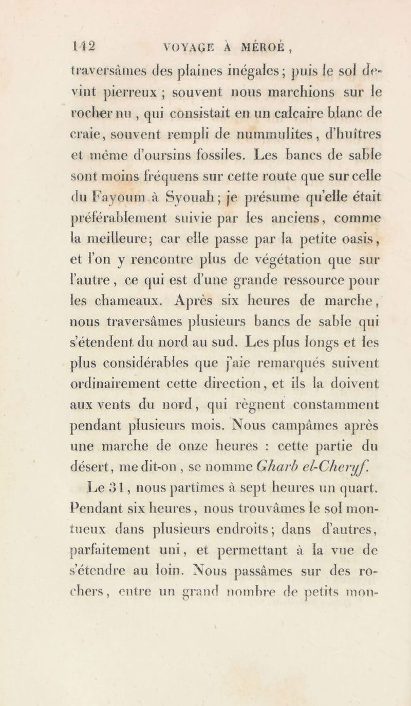 traversâmes des plaines inégales; ])Lns le sol Je- vint pierreux ; souvent nous marchions sur le rocher nn , qui consistait en un calcaire blanc de craie, souvent rempli de nummulites, d’huitres et même d’oursins fossiles. Les bancs de sable sont moins trécpiens sur cette route que sur celle du Fayonm à Syouab ; je présume qu’eile était préférablement suivie par les anciens, comme la meilleure; car elle passe par la petite oasis, et l’on y rencontre plus de végétation que sur l’autre, ce qui est d’une grande ressource pour les chameaux. Après six heures de marche, nous traversâmes plusieurs bancs de sable qui s’étendent du nord au sud. Les plus longs et les plus considérables que j’aie remarqués suivent ordinairement cette direction, et ils la doivent aux vents du nord, qui régnent constamment pendant plusieurs mois. Nous campâmes après une marche de onze heures : cette partie du désert, me dit-on , se nomme Gharb el-Cheryf. Le O l, nous partîmes à sept heures un (juart. Pendant six heures, nous trouvâmes le sol mon- tueux dans plusieurs endroits ; dans d’autres, parfaitement uni, et permettant à la vue de .s’étendre au loin. Nous passâmes sur des ro- chers, entre nn grand )iomhre de petits mon-
