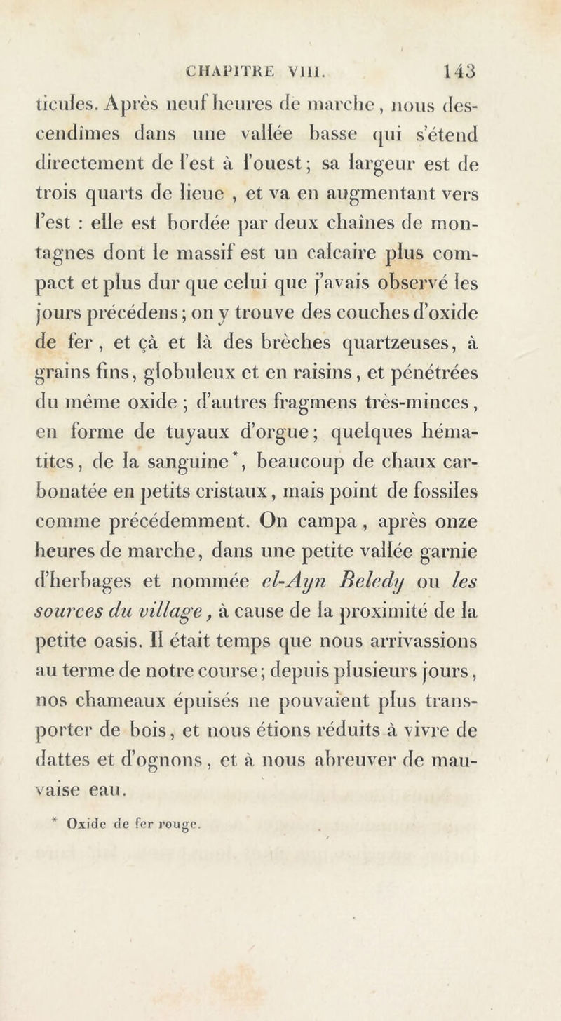 ticules. Après neuf heures de uiarche , nous des- cendîmes dans une vallée basse (pii s’étend directement de l’est à l’ouest ; sa largeur est de trois quarts de lieue , et va en augmentant vers l’est : elle est bordée par deux cbaînes de mon- tagnes dont le massif est un calcaire plus com- pact et plus dur que celui que j’avais observé les jours précédens ; on y trouve des couches d’oxide de 1er , et çà et là des brèches quartzeuses, à grains lins, globuleux et en raisins, et pénétrées du même oxide ; d’autres fragmens très-minces, en forme de tuyaux d’orgue ; quelques héma- tites, de la sanguine*, beaucoup de chaux car- bonatée en petits cristaux, mais point de fossiles comme précédemment. On campa, après onze heures de marche, dans une petite vallée garnie d’herbages et nommée eUAyn Beledy ou les sources du village, à cause de la proximité de la petite oasis. Il était temps que nous arrivassions au terme de notre course ; depuis j)lusieurs jours, nos chameaux épuisés ne pouvaient plus trans- porter de bois, et nous étions réduits à vivre de dattes et d’ognons, et à nous abreuver de mau- vaise eau.