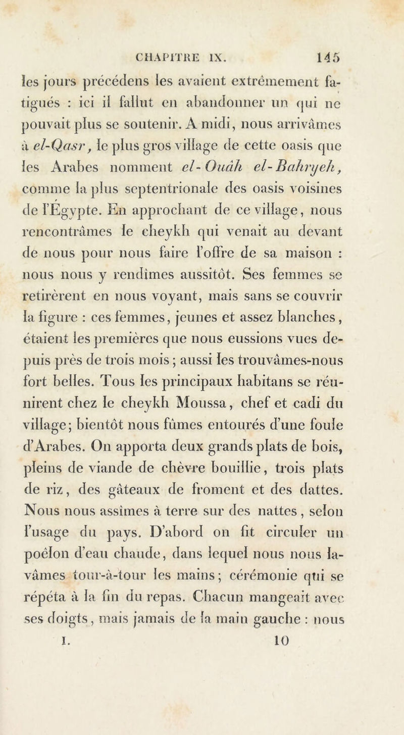 les jours précédens les avaient extrêmement fa- tigués : ici il fallut eu abandonner un (jui ne pouvait plus se soutenir. A midi, nous arrivâmes à el-Qasr, le plus gros village de cette oasis cpie les Arabes nomment el-Oiiâh el-Bahryeh, comme la ])lus septentrionale des oasis voisines » de i’Egvpte. En approchant de ce village, nous rencontrâmes le cheykh qui venait au devant de nous pour nous faire foffre de sa maison : nous nous y rendîmes aussitôt. Ses femmes se retirèrent en nous voyant, mais sans se couvrir la figure : ces femmes, jeunes et assez blanches, étaient les premières que nous eussions vues de- ])uis près de trois mois ; aussi les trouvâmes-nous fort belles. Tous les principaux liabitans se réu- nirent chez le cheykh Moussa, chef et cadi du village; hientôt nous fûmes entourés d’une foule d’Arabes. On apporta deux grands plats de bois, pleins de viande de chèvre houillie, trois plats de riz, des gâteaux de froment et des dattes. Nous nous assîmes à terre sur des nattes , selon l’usage du pays. D’ahord on fit circuler un poêlon d’eau chaude, dans lequel nous nous la- vâmes tonr-à-tour les mains ; cérémonie qui se répéta à la fin du repas. Chacun mangeait avec ses doigts, mais jamais de la main gauche : nous 10 I.