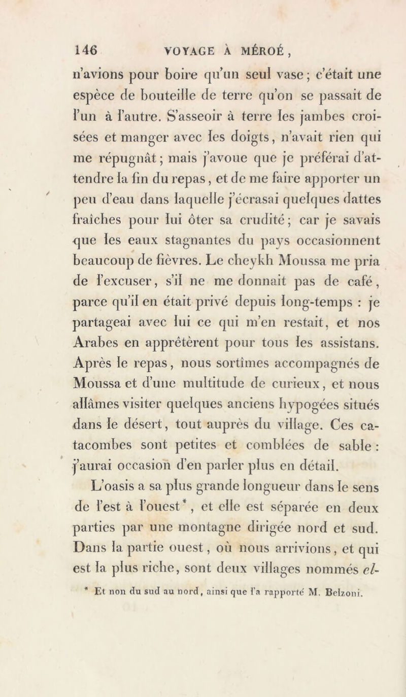 n’avions pour boire qu’un seul vase; c’était une espèce de bouteille de terre qu’on se passait de l’un à Tautre. S’asseoir à terre ies jambes croi- sées et manger avec ies doigts, n’avait rien qui me répugnât ; mais j’avoue que je préférai d’at- tendre la lin du repas, et de me faire apporter un peu d’eau dans laquelle j’écrasai quelques dattes fraîches pour lui ôter sa crudité ; car je savais que les eaux stagnantes du pays occasionnent beaucoup de lièvres. Le cheykh Moussa me pria de fexcuser, s’il ne me donnait pas de café, parce qu’il en était privé depuis long-temps : je partageai avec lui ce qui m’en restait, et nos Arabes en apprêtèrent pour tous les assistans. Après le repas, nous sortîmes accompagnés de Moussa et d’une multitude de curieux, et nous allâmes visiter quelques anciens hypogées situés dans le désert, tout auprès du village. Ces ca- tacombes sont petites et comblées de sable : j’aurai occasion d’en parler plus en détail. L’oasis a sa plus grande longueur dans le sens de fest à fouest*, et elle est séparée en deux parties par une montagne dirigée nord et sud. Dans la partie ouest, où nous arrivions, et qui est la plus riche, sont deux villages nommés eU * Et non du sud au nord, ainsi que l'a rapporte' M. Beizoni.