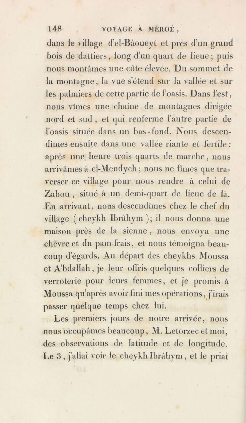 dans le village d’el-Bâoueyt et près d’un grand bois de dattiers, long d’un quart de lieue; puis nous montâmes une cote élevée. Du sommet de la montagne, la vue s’étend sur la vallée et sur les palmiers de cette partie de l’oasis. Dans l’est, nous vîmes une chaîne de montagnes dirigée nord et sud , et qui renferme l’autre partie de l’oasis située dans un bas-fond. Nous descen- dîmes ensuite dans une vallée riante et fei tile : apres une heure trois quarts de marche, nous arrivâmes à el-Mendych ; nous ne fîmes que tra- verser ce village pour nous rendre à celui de Zabou , situé à un demi-quart de lieue de là. En arrivant, nous descendîmes chez le chef du village ( cheykh Ibrâhym ); il nous donna une maison près de la sienne , nous envoya une chèvre et du pam frais, et nous témoigna beau- coup d’égards. Au départ des cheykhs Moussa et A’bdallah, je leur oflVis quelques colliers de verroterie pour leurs femmes, et je promis à Moussa qu’après avoir fini mes opérations, j’irais passer quelque temps chez lui. Les ])remiers jours de notre arrivée, nous nous occupâmes beaucoup, M. Letorzec et moi, des observations de latitude et de longitude. Le 3 , j’allai voir le chevkh Ibrâhym , et le priai