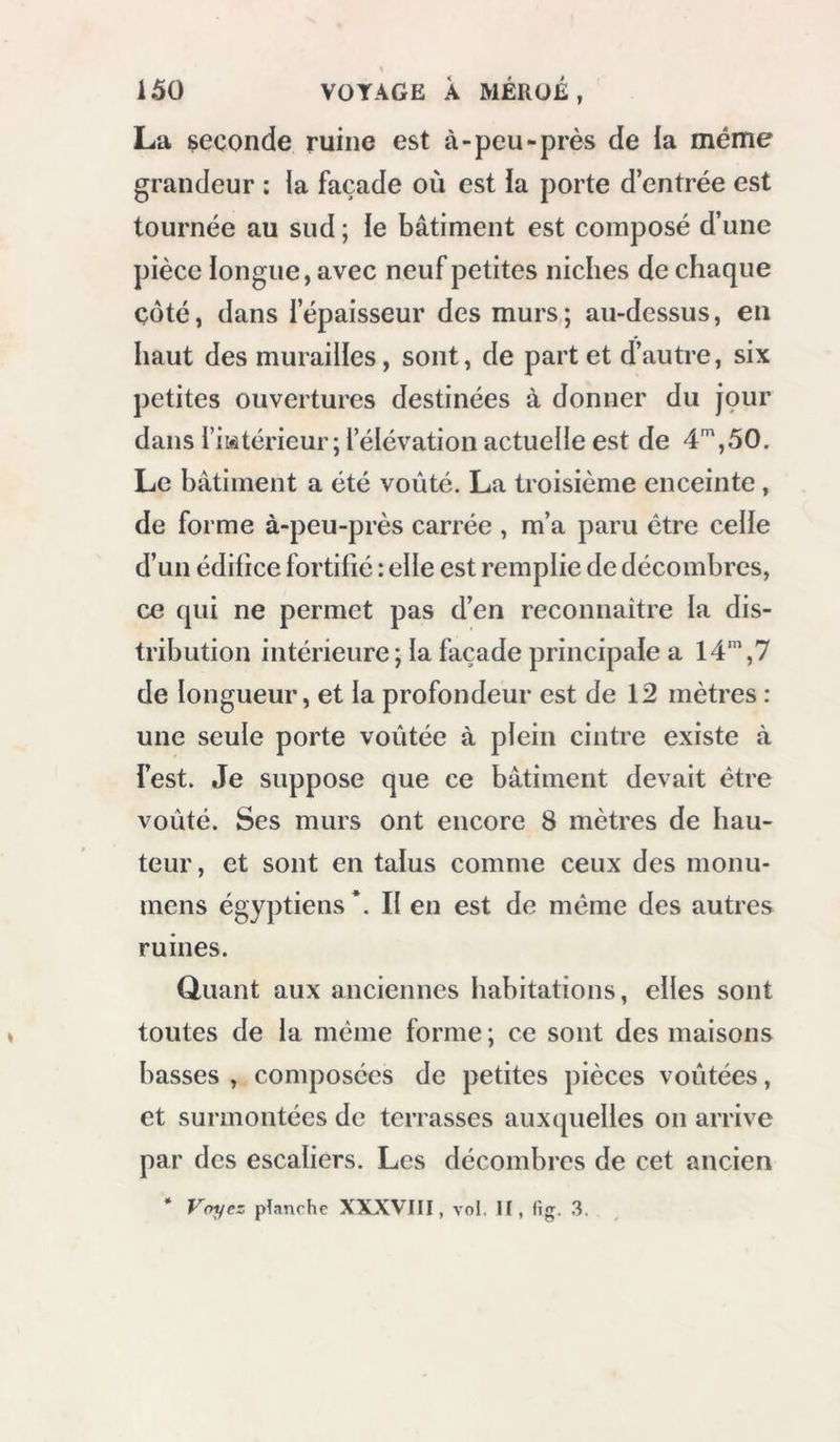 t La seconde ruine est à-peu-près de la même grandeur : la façade où est la porte d’entrée est tournée au sud ; le bâtiment est composé d’une pièce longue, avec neuf petites niches de chaque çoté, dans l’épaisseur des murs; au-dessus, en haut des murailles, sont, de part et d’autre, six petites ouvertures destinées à donner du jçur dans l’i&amp;àtéi'ieur; l’élévation actuelle est de 4,50. Le bâtiment a été voûté. La troisième enceinte, de forme à-peu-près carrée , m’a paru être celle d’un édifice fortifié : elle est remplie de décombres, ce qui ne permet pas d’en reconnaître la dis- tribution intérieure ; la façade principale a Id,? de longueur, et la profondeur est de 12 mètres : une seule porte voûtée à plein cintre existe à l’est. Je suppose que ce bâtiment devait être voûté. Ses murs ont encore 8 mètres de hau- teur , et sont en talus comme ceux des monu- mens égyptiens *. II en est de même des autres ruines. Quant aux anciennes habitations, elles sont toutes de la même forme ; ce sont des maisons basses , composées de petites pièces voûtées, et surmontées de terrasses auxquelles on arrive par des escaliers. Les décombres de cet ancien * Voyez planche XXXVIII, vol, II, fig. 3.