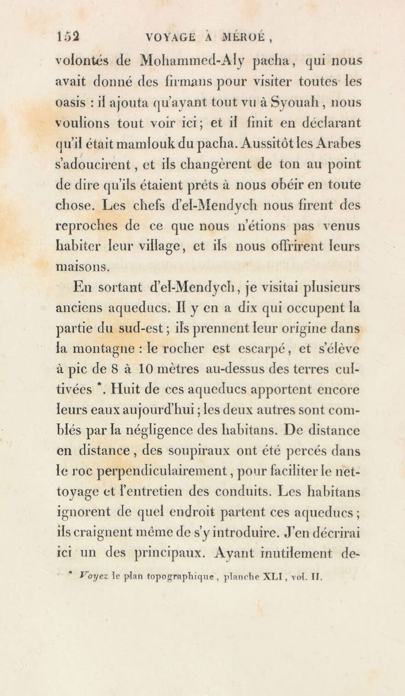 \i)2 VOYAGE À MÉROÉ , volontés de Mohammed-Aly pacha, qui nous avait donné des firmxuis pour visiter toutes les oasis : il ajouta qu’ayant tout vu à Syouah , nous voulions tout voir ici ; et il finit en décfarant qui! était mamiouk du pacha. Aussitôt les Arabes s’adoucirent, et ils changèrent de ton au point de dire qu’ils étaient prêts à nous obéir en toute chose. Les chefs d’el-Mendych nous firent des reproches de ce que nous n’étions pas venus habiter leur village, et ifs nous offrirent leurs maisons. En sortant d’el-Mendych, je visitai piusieurs anciens aqueducs. If y en a dix qui occupent la partie du sud-est ; ifs prennent leur origine dans la montagne : le rocher est escarpé, et s’élève à pic de 8 à 10 mètres au-dessus des terres cul- tivées *. Huit de ces aqueducs apportent encore leurs eaux aujourd’hui ; les deux autres sont com- blés par fa négligence des habitans. De distance en distance, des soupiraux ont été percés dans le roc perpendiculairement, pour faciliter le net- toyage et l’entretien des conduits. Les habitans ignorent de quel endroit partent ces aqueducs ; ils craignent même de s’y introduire. J’en décrirai ici un des principaux. Ayant inutilement de-