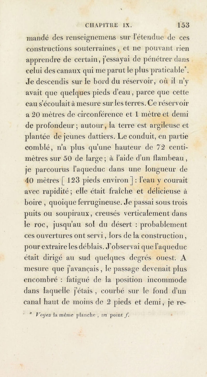 mande des reiiseigiicmens sur letendue de ces constructions souterraines, et ne pouvant rien apprendre de certain, J’essayai de pénétrer dans celui des canaux qui me parut le plus praticable*. Je descendis sur le bord du réservoir, où il n’y avait que quelques pieds d’eau, parce que cette eau s’écoulait à mesure sur les terres. Ce réservoir a 20 mètres de circonférence et 1 mètre et demi de profondeur; autour, la terre est argileuse et plantée de jeunes dattiers. Le conduit, en partie comblé, n’a plus qu’une hauteur de 72 centi- mètres sur 50 de large ; à l’aide d’un flambeau, je parcourus faqueduc dans une longueur de 40 mètres [123 pieds environ] : l’ean y courait avec rapidité; elle était fraîche et délicieuse à boire , quoique ferrugineuse. Je passai sous trois puits ou soupiraux, creusés verticalement dans le roc, jusqu’au sol du désert : probablement ces ouvertures ont servi, lors de la construction, pour extraire les déblais. J’observai que l’aqueduc était dirigé au sud quelques degrés ouest, A mesure que j’avançais , le passage devenait plus encombré : fatigué de la position incommode dans laquelle j’étais , courbé sur le fond d’un canal haut de moins de 2 pieds et demi, je re- ‘ ** Voyez la même planche , an point f, •