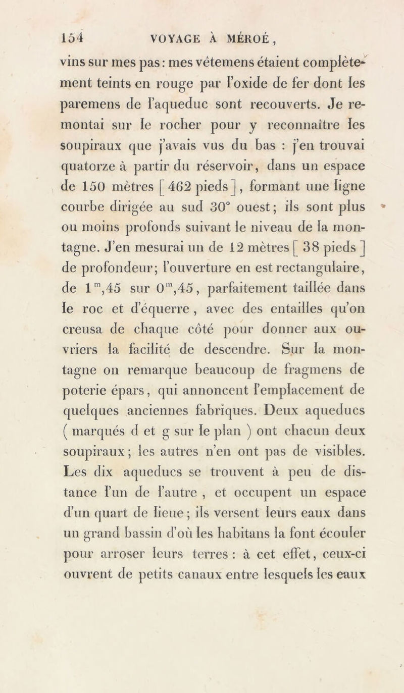 vins sur mes pas : mes vëtemens étaient complète* ment teints en rouge par l’oxide de fer dont les paremens de faqueduc sont recouverts. Je re- montai sur le rocher pour y reconnaître les soupiraux que j’avais vus du bas : j’en trouvai quatorze à partir du réservoir, dans un espace de 150 mètres [462 pieds], formant une ligne courbe dirigée au sud 30“ ouest ; ils sont plus ou moins profonds suivant le niveau de la mon- tagne. J’en mesurai un de 12 mètres [38 pieds ] de profondeur; l’ouverture en est rectangulaire, de 1’,45 sur 0‘”,45, parfaitement taillée dans le roc et d’équerre , avec des entailles qu’on creusa de chaque côté pour donner aux ou- vriers la facilité de descendre. Sur la mon- tagne 011 remarque beaucoup de fragmens de poterie épars, qui annoncent l’emplacement de quelques anciennes fabriques. Deux aqueducs ( marqués d et g sur le plan ) ont chacun deux soupiraux ; les autres n’en ont pas de visibles. Les dix aqueducs se trouvent à peu de dis- tance l’un de l’autre , et occupent un espace d’un quart de lieue ; ils versent leurs eaux dans un grand bassin d’où les babitans la font écouler pour arroser leurs terres : à cet effet, ceux-ci ouvrent de petits canaux entre lesquels les eaux