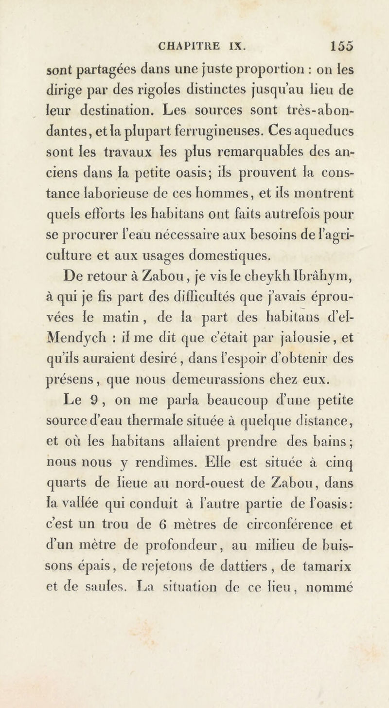 sont partagées dans une juste proportion : on les dirige par des rigoles distinctes jusqu’au lieu de leur destination. Les sources sont très-abon- dantes, et la plupart ferrugineuses. Ces aqueducs sont les travaux les plus remarquables des an- ciens dans ia petite oasis; iis prouvent la cons- tance laborieuse de ces hommes, et iis montrent quels efforts les habitans ont faits autrefois pour se procurer l’eau nécessaire aux besoins de l’agri- culture et aux usages domestiques. De retour à Zabou, je vis le cheykh Ibrâhym, à qui je fis part des difficultés que j’avais éprou- vées le matin , de la part des habitans d’el- Mendych : il me dit que c’était par jalousie, et qu’ils auraient désiré, dans l’espoir d’obtenir des présens, que nous demeurassions chez eux. Le 9 , on me parla beaucoup d’une petite source d’eau thermale située à quelque distance, et où les habitans allaient prendre des bains ; nous nous y rendîmes. Elle est située à cinq quarts de lieue au nord-ouest de Zabou, dans la vallée qui conduit à l’autre partie de f oasis : c’est un trou de 6 mètres de circonférence et d’un mètre de profondeur, au milieu de buis- sons épais, de rejetons de dattiers, de tamarix et de saules. La situation de ce lieu, nommé