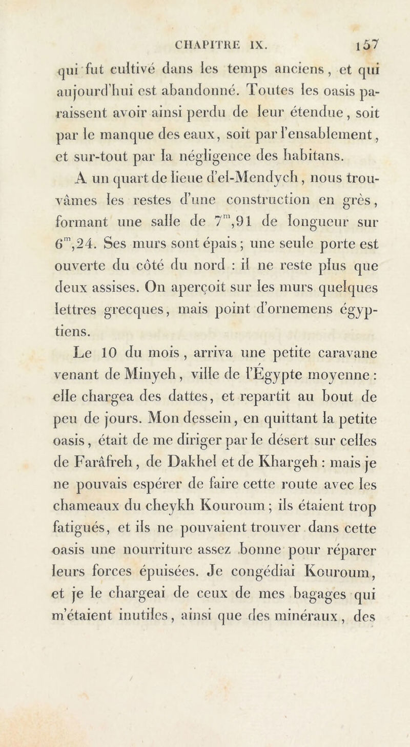 qui fut cultivé dans les temps anciens, et qui aujourd’hui est abandonné. Tontes les oasis pa- raissent avoir ainsi perdu de leur étendue, soit par le manque des eaux, soit par l’ensablement, et sur-tout par la négligence des habitans. A un quart de lieue d’el-Mendych, nous trou- vâmes les restes d’une construction en grès, formant une salle de 7’, 91 de longueur sur 6’,24. Ses murs sont épais; une seule porte est ouverte du côté du nord : il ne reste plus que deux assises. On aperçoit sur les murs quelques lettres grecques, mais point d’ornemens égyp- tiens. Le 10 du mois , arriva une petite caravane / venant de Minyeh, ville de l’Egypte moyenne : elle chargea des dattes, et repartit au bout de peu de jours. Mon dessein, en quittant la petite oasis, était de me diriger par le désert sur celles de Faràfreh, de Dakhel et de Kbargeb : mais je ne pouvais espérer de faire cette route avec les chameaux du cbeykh Kouroum ; ils étaient trop fatigués, et ils ne pouvaient trouver dans cette oasis une nourriture assez .bonne pour réparer leurs forces épuisées. Je congédiai Kouroum, et je le chargeai de ceux de mes bagages qui m’étaient inutiles, ain.si que fies minéraux, des