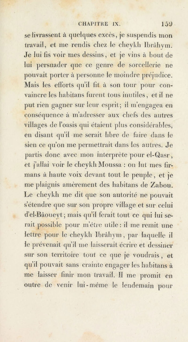 se livrassent à quelques excès, je suspendis mon travail, et me rendis chez le clieykh Ibrâhym. Je lui fis voir mes dessins, et je vins à bout de lui persuader que ce genre de sorcellerie ne pouvait porter à personne le moindre préjudice. Mais les efforts qu’il fit à son tour pour con- vaincre les habitans furent tous inutiles, et il ne put rien gagner sur leur esprit; il m’engagea en conséquence à m’adresser aux chefs des autres villages de l’oasis qui étaient plus considérables, en disant qu’il me serait libre de faire dans le sien ce qu’on me permettrait dans les autres. Je partis donc avec mon interprète pour el-Qasr, et j’allai voir le cbeykh Moussa : on lut mes fir- mans à haute voix devant tout le peuple, et je me plaignis amèrement des habitans de Zabou. Le cbeykh me dit que son autorité ne pouvait s’étendre que sur son propre village et sur celui d’el-Bâoueyt ; mais qu’il ferait tout ce qui lui se- rait possible pour m’étre utile : il me remit une lettre pour le cbeykh Ibrâhym, par laquelle il le prévenait qu’il me laisserait écrire et dessiner sur son territoire tout ce que je voudrais , et qu’il pouvait sans crainte engager les habitans à me laisser finir mon travail. Il me promit en outre de venir lui-même le lendemain pour