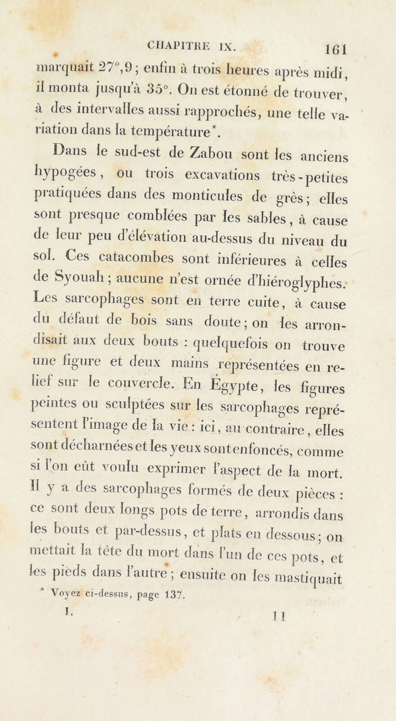 marquait 27,9; enfin à trois heures après midi, il monta jusqu a 35°. On est étonné de trouver,' à des intervalles aussi rapprochés, une telle va- riation dans la température*. Dans le sud-est de Zabou sont les anciens hypogées, ou trois excavations très - petites pratiquées dans des monticules de grès ; elles sont presque comblées par les sables, à cause de leur peu d’élévation au-dessus du niveau du sol. Ces catacombes sont inférieures à celles de Syouah ; aucune n’est ornée d’hiéroglyphes. Les sarcophages sont en terre cuite, à cause du déhuit de bois sans doute; on les arron- disait aux deux bouts : quelquefois on trouve une figure et deux mains re])résentées en re- lief sur le couvercle. En Égypte, les figures peintes ou sculptées sur les sarcophages repré- sentent l’image de la vie : ici, au contraire, elles sont décharnées et les yeux sontenfoncés, comme SI l’on eût voulu exprimer l’aspect de la mort. 11 y a des sarcophages formés de deux pièces : ce sont deux longs pots de terre, arrondis dans les bouts et par-dessus, et plats en dessous; on mettait la tête du mort dans l’un de ces pots, et les pieds dans l’autre ; ensuite on les mastiqiiait Voyez ci-dessus, page 137.