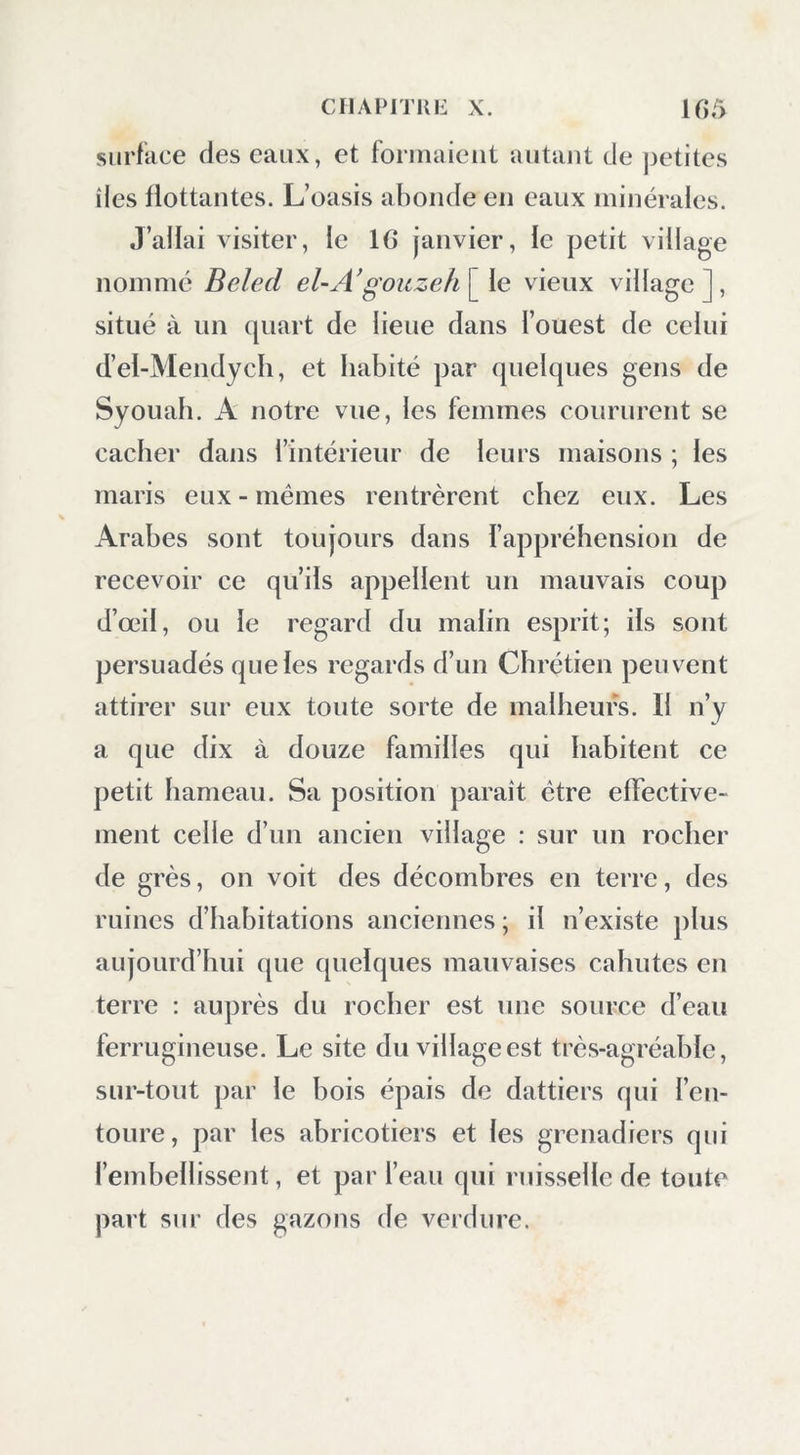 CIIAl>ITKI£ X. ir>5 surface des eaux, et forinaieut autant de jjetites îles flottantes. L’oasis abonde en eaux minérales. J’allai visiter, le 10 janvier, le petit village nommé Beled el-AgoKzeh\^ le vieux village], situé à un quart de lieue dans l’ouest de celui d’el-Mendych, et habité par quelques gens de Syouah. A notre vue, les femmes conrnrent se cacher dans l’intérieur de leurs maisons ; les maris eux - mêmes rentrèrent chez eux. Les Arabes sont toujours dans l’appréhension de recevoir ce qu’ils appellent un mauvais coup d’œil, ou le regard du malin esprit; ils sont persuadés que les regards d’un Chrétien peuvent attirer sur eux toute sorte de malheurs. Il n’y a que dix à douze familles qui habitent ce petit hameau. Sa position paraît être effective- ment celle d’un ancien village : sur un rocher de grès, on voit des décombres en terre, des ruines d’habitations anciennes ; il n’existe plus aujourd’hui que quelques mauvaises cahutes en terre : auprès du rocher est une source d’eau ferrugineuse. Le site du village est très-agréable, sur-tout par le bois épais de dattiers qui l’eu- toure, par les abricotiers et les grenadiers qui l’embellissent, et par l’eau qui ruisselle de toute part sur des gazons de verdure.