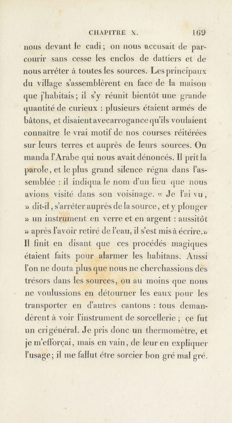 nous devant le cadi ; on nous accusait de par- courir sans cesse les encios de dattiers et de nous arrêter à toutes ies sources. Les principaux du village s’assemblèrent en face de la maison que j’habitais; il s’y réunit bientôt une grande quantité de curieux : plusieurs étaient armés de bâtons, et disaient avecarrogance qu’ils voulaient connaître le vrai motif de nos courses réitérées sur leurs terres et auprès de leurs sources. On manda l’Arabe qui nous avait dénoncés. Il prit la pai'ole, et le plus grand silence régna dans l’as- semblée : il indiqua le nom d’un lieu que nous avions visité dans son voisinage, v Je l’ai vu, dit-il, s’arrêter auprès de la source, et y plonger « un instrument en verre et en argent : aussitôt après l’avoir retiré de l’eau, il s’est mis à écrire.^ Il finit en disant que ces procédés magiques étaient faits pour alarmer les liabitans. Aussi l’on ne douta plus que nous ne cherchassions des trésors dans les sources, on au moins que nous ne voulussions en détourner les eaux pour les transporter en d’autres cantons : tous deman- dèrent à voir l’instrument de sorcellerie ; çe fut un cri général. Je pris donc un thermomètre, et je m’efforçai, mais en vain, de leur en expliquer l’usage; il me fallut être sorcier bon gré mal gré.