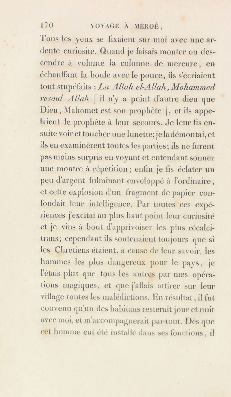 Ions les yeii.v se fixaient sur moi avec une ar- dente curiosité. Q,uand je faisais monter ou des- cendre à volonté la colonne de mercure, en échautlant la houle avec le pouce, ils s’écriaient tout stupéfaits ; L.a Allah el-Allah, Mohammed rcsoul Allah [ il n’y a point d’autre dieu que Dieu , Mahomet est son projihète ], et iis appe- laient le prophète à leur secours. Je leur lis en- suite voir et toucher une lunette; je ladémontai, et ils en examinèrent toutes les parties; ils ne furent pas moins surpris en voyant et entendant sonner une montre à répétition ; enfin je fis éclater un peu d’argent fulminant enveloppé à l’ordinaire, et cette explosion d’un fragment de papier con- londait leur intelligence. Par toutes ces expé- riences j’excitai au plus haut point leur curiosité et je vins à bout d’apprivoiser les plus récalci- trans; cependant ils soutenaient toujours que si les Chrétiens étaient, à cause de leur savoir, les hommes les plus dangereux pour le pRvs, je l’étais plus que tous les autres par mes opéra- tions magicpies, et que j’allais attirer sur leur village toutes les malédictions. En résultat, il fut convenu qu’un des hahitaiis resterait jour et nuit avec moi, et m’accompagnerait j)ar-tout. Dès (pie r(‘t homme eut été installé dons ses fondions, il