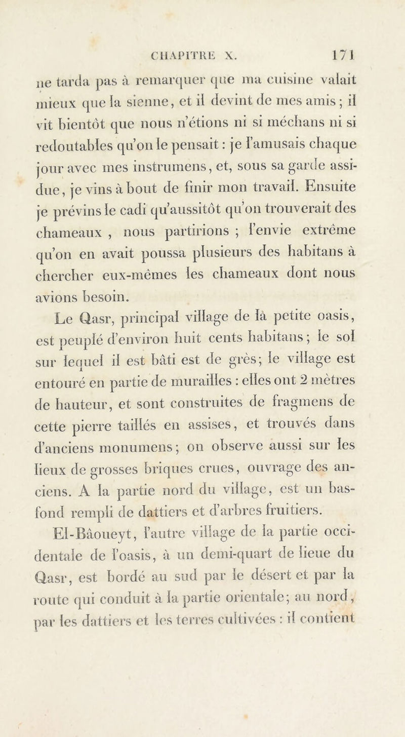 lie tarda pas à remarcpier cpie ma cuisine valait mieux cpie la sienne, et il devint de mes amis ; il vit bientôt que nous n’étions ni si méchans ni si redoutables qu’on le pensait : je l’amusais chaque jour avec mes instrumens, et, sous sa garde assi- due, je vins à bout de finir mon travail. Ensuite je prévins le cadi qu’aussitôt qu’on trouverait des chameaux , nous partirions ; l’envie extrême qu’on en avait poussa plusieurs des Iiabitans à chercher eux-mêmes les chameaux dont nous avions besoin. Le flasr, principal village de là petite oasis, est peuplé d’environ huit cents habitaus j le sol sur lequel il est bâti est de grès; le village est entouré en partie de murailles : elles ont 2 mètres de hauteur, et sont construites de fragmens de cette pierre taillés en assises, et trouvés dans d’anciens monumens ; on observe aussi sur les lieux de grosses briques crues, ouvrage des an- ciens. A la partie nord du village, est un bas- lond rempli de dattiers et d’arbres fruitiers. El-Bâoueyt, l’autre village de la partie occi- dentale de l’oasis, à un demi-quart de lieue du Qasr, est bordé au sud par le désert et par la route qui conduit à la partie orientale; au nord, par les dattiers et les terres cultivées : il contient