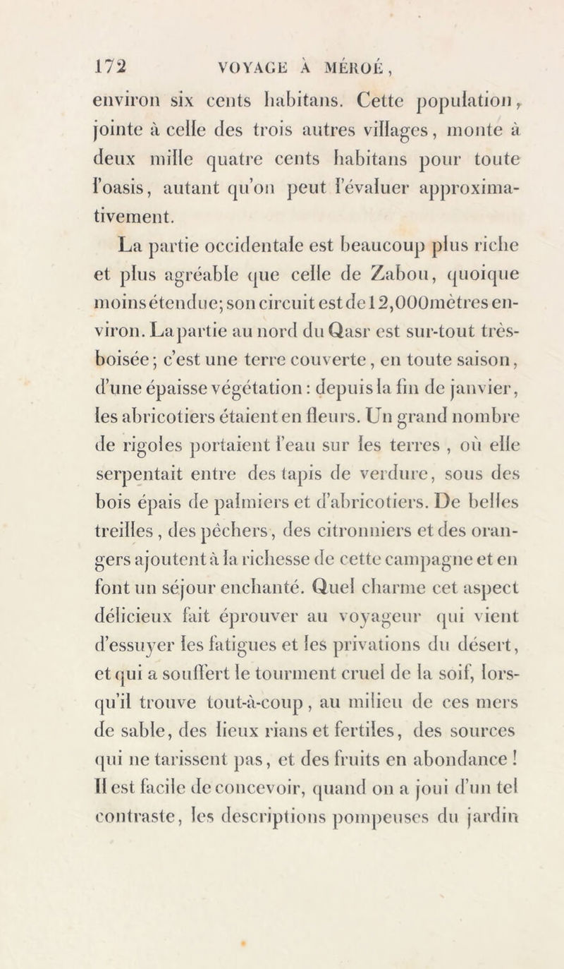 1 environ six cents liabitans. Cette population y jointe à celle des trois autres villages, monte à deux mille quatre cents habitans pour toute l’oasis, autant qu’on peut l’évaluer approxima- tivement. La partie occidentale est beaucoup plus riche et plus agréable que celle de Zabou, (pioique moins étendue; son circuit est de 12,Oüümètres en- viron. La partie au nord du Qasr est sur-tout très- boisée ; c’est une terre couverte, en toute saison, d’une épaisse végétation : depuis la lin de janvier, les abricotiers étaient en Heurs. Un grand nombre de rigoles portaient l’eau sur les terres , où elle serpentait entre des tapis de verdure, sous des bois épais de palmiers et d’abricotiers. De belles treilles , des pêchers, des citronniers et des oran- gers ajoutent à la richesse de cette campagne et en font un séjour enchanté. Quel charme cet aspect délicieux fait éprouver au voyageur (pii vient d’essuyer les fatigues et les privations du désert, et qui a souflert le tourment cruel de la soif, lors- (pi’il trouve tout-à-coup, au milieu de ces mers de sable, des lieux rians et fertiles, des sources (pii ne tarissent pas, et des fruits en abondance ! H est facile de concevoir, quand on a joui d’un tel contraste, les descriptions pompeuses du jardin