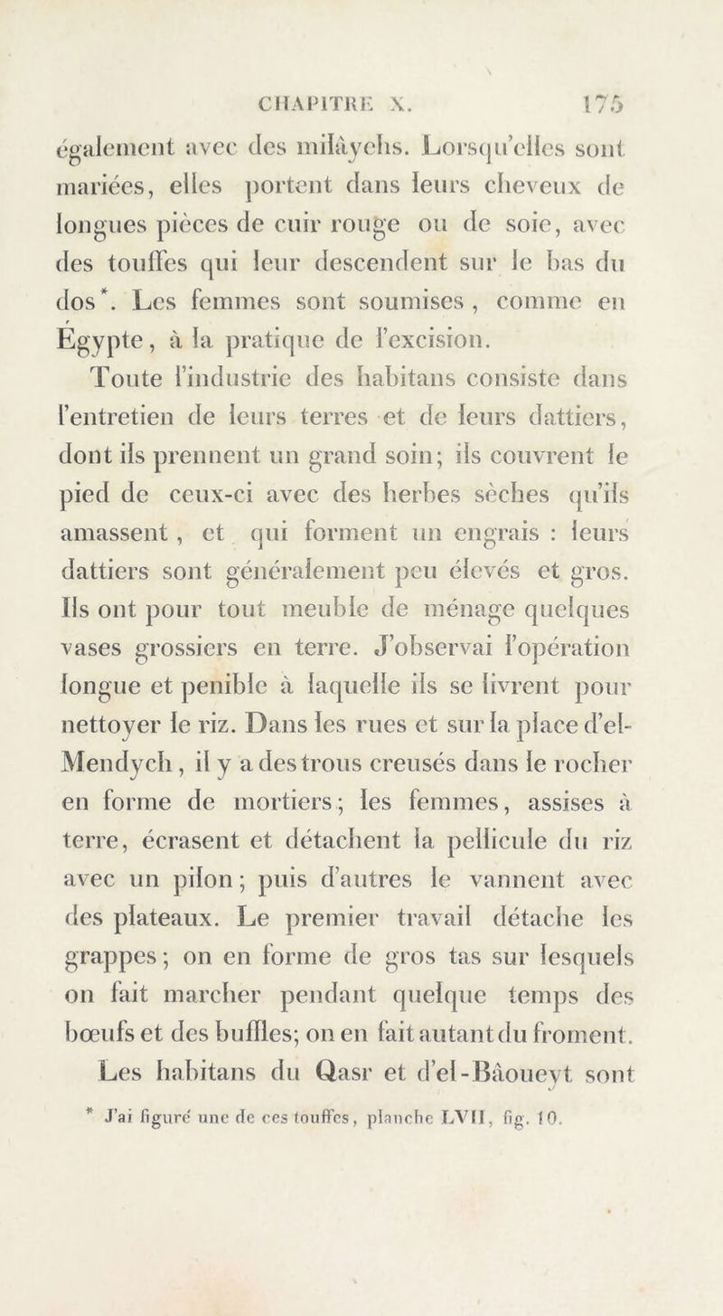 lie tarda pas à remarcpier cpie ma cuisine valait mieux cpie la sienne, et il devint de mes amis ; il vit bientôt que nous n’étions ni si méchans ni si redoutables qu’on le pensait : je l’amusais chaque jour avec mes instrumens, et, sous sa garde assi- due, je vins à bout de finir mon travail. Ensuite je prévins le cadi qu’aussitôt qu’on trouverait des chameaux , nous partirions ; l’envie extrême qu’on en avait poussa plusieurs des Iiabitans à chercher eux-mêmes les chameaux dont nous avions besoin. Le flasr, principal village de là petite oasis, est peuplé d’environ huit cents habitaus j le sol sur lequel il est bâti est de grès; le village est entouré en partie de murailles : elles ont 2 mètres de hauteur, et sont construites de fragmens de cette pierre taillés en assises, et trouvés dans d’anciens monumens ; on observe aussi sur les lieux de grosses briques crues, ouvrage des an- ciens. A la partie nord du village, est un bas- lond rempli de dattiers et d’arbres fruitiers. El-Bâoueyt, l’autre village de la partie occi- dentale de l’oasis, à un demi-quart de lieue du Qasr, est bordé au sud par le désert et par la route qui conduit à la partie orientale; au nord, par les dattiers et les terres cultivées : il contient