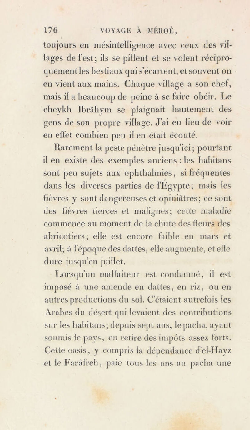 toujours en mésintelligence avec ceux des vil- lages de l’est; ils se pillent et se volent récipro- quement les bestiaux qui s’écartent, et souvent on en vient aux mains. Chaque village a son chef, mais il a beaucoup de peine à se faire obéir. Le cbeykh Ibrâhym se plaignait hautement des gens de son projire village. J’ai eu lieu de voir eu effet combien peu il en était écouté. Rarement la peste pénètre jusipi’ici ; pourtant il en existe des exemples anciens : les Iiabitans sont peu sujets aux ophtlialmies, si fréquentes t dans les diverses parties de l’Egypte; mais les lièvres y sont dangereuses et opiniâtres; ce sont des lièvres tierces et malignes; cette maladie commence au moment de la chute des fleurs des abricotiers; elle est encore faible en mars et avril; à l’époque des dattes, elle augmente, et elle dure jusqu’en juillet. Lorsqu’un malfaiteur est condamné, il est imposé à une amende en dattes, en riz, ou en autres productions du sol. C’étaient autrefois les Arabes du désert qui levaient des contributions sur les habitans; depuis sept ans, le pacha, ayant soumis le pays, en retire desinqiôts assez forts. Cette oasis, y compris la dépendance d’el-Hayz et le Faràfreh, paie tons les ans au pacha une