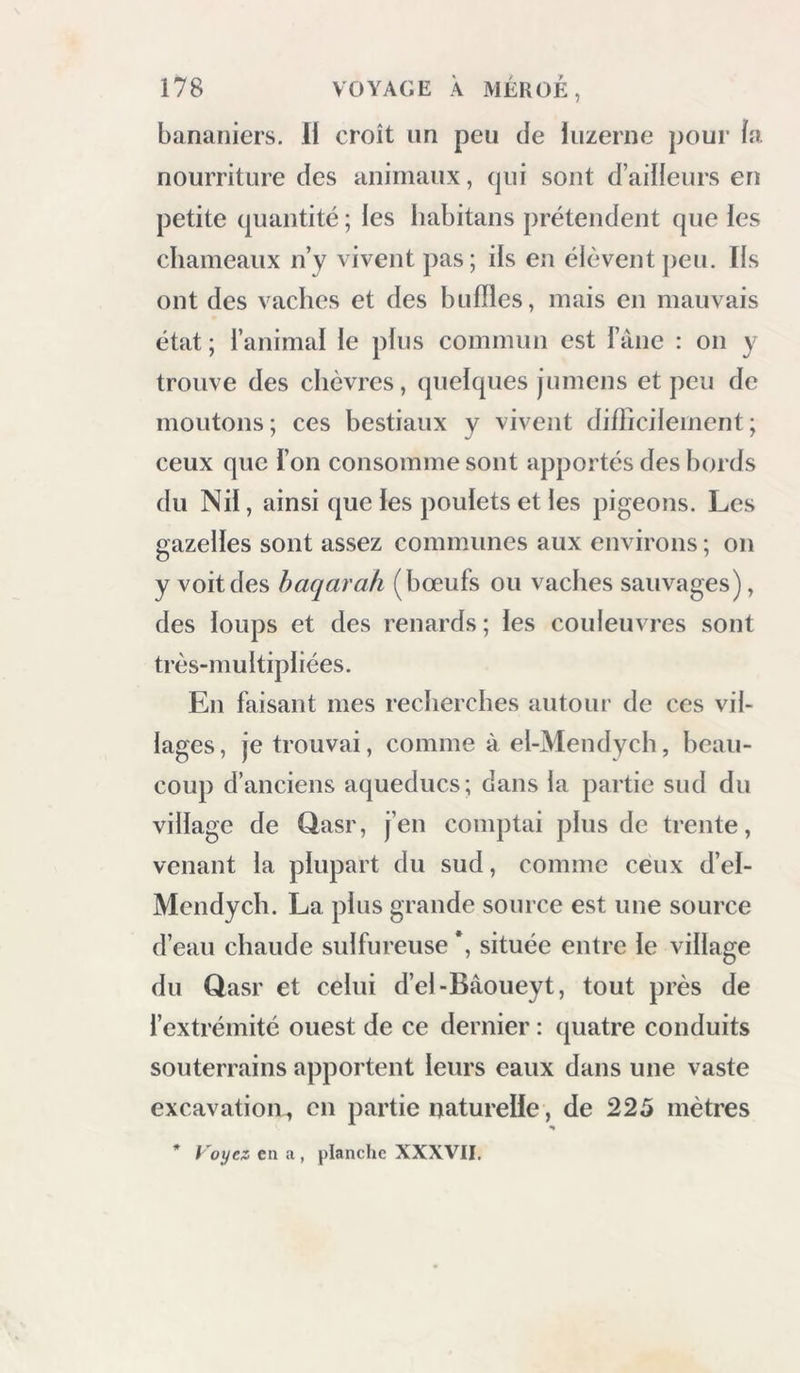 en faisant grand bruit, demander mon domes- tique. La querelle était engagée à l’occasion d’un mouton que l’Arabe lui avait vendu ; celui-ci pré- tendait ne lui avoir pas vendu la peau; comme cet homme Lisait un bénéfice sur les peaux de mouton, il voulait la garder absolument. Les ha- bitans du Qasr trouvèrent ceux d’el-Bâoueyt bien téméraires de venir en armes chez eux ; ils défen- dirent mes domestiques, et je vins à bout de faire rendre la peau. Mais un autre sujet de querelle plus sérieux prit la place du premier : il existait une grande jalousie entre les deux villages, à mon occasion ; il y eut quelques coups de bâton donnés et reçus de part et d’autre; mais, grâce à la patience et à l’habileté de mon interpi'ète, la paix succéda bientôt à cette petite guerre. Les habitans de la petite oasis different peu des Arabes des bords du Nil; leur nourriture est la même. Le lait est très-rare chez eux : ils se dé- dommagent de cette privation avec les dattes. Leur caractère est enclin à la méchanceté : ils sont ignorans , sujierstitieux et fanatiques à l’excès, comme les autres Arabes; ils se vêtent de za’bout ou étoffe de laine, ou d’une chemise bleue et d’un milâyeh. Les mines portent ans des cbemises de toile lilene, et se couvrent