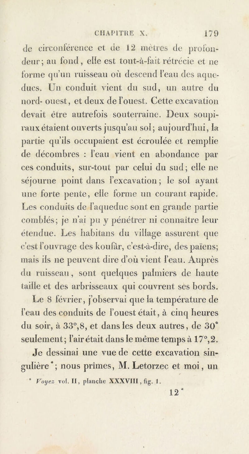 de circonférence et de 12 meUes de profon- deur; au fond, elie est toiit-à-fait rétrécie et ne forme cjii’iin ruisseau où descend feau des aque- ducs. Un conduit vient du sud, un autre du nord- ouest, et deux de i’ouest. Cette excavation devait être autrefois souterraine. Deux soupi- raux étaient ouverts jusqu’au sol; aujourd’hui, ia partie qu’ils occupaient est écrouiée et remplie de décombres : l’cau vient en abondance par ces conduits, sur-tout par celui du sud; elle ne séjourne point dans l’excavation ; le sol ayant une forte pente, elle forme un courant rapide. Les conduits de faqueduc sont en grande partie comblés; je n’ai pu y pénétrer ni connaître leur étendue. Les babitans du village assurent que c’est l’ouvrage des koular, c’est-à-dire, des païens; mais ils ne peuvent dire d’où vient l’eau. Auprès du ruisseau, sont quelques palmiers de haute taille et des arbrisseaux qui couvrent ses bords. Le 8 février, j’observai que la température de l’eau des conduits de l’ouest était, à cinq heures du soir, à 33°,8, et dans les deux autres, de 30“ seulement; l’air était dans le même temps à 17°, 2. Je dessinai une vue de cette excavation sin- gulière*; nous prîmes, M. Letorzec et moi, un ’ Foijez vol. II, planche XXXVIII, fig. 1. 12*