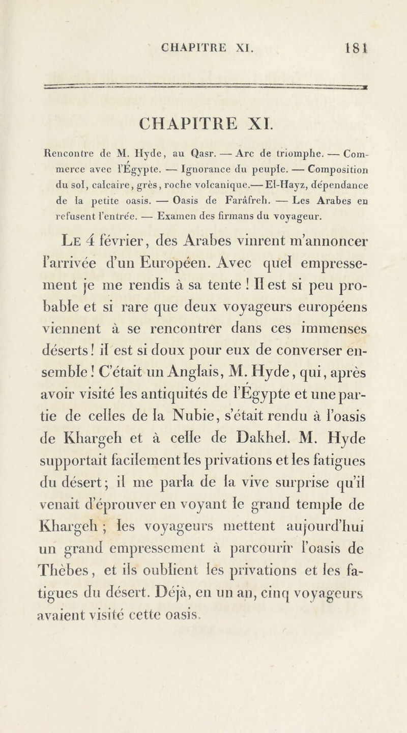 soninïe égiile à Jeux iniKe piastres d’Espagne. Pendant les premières années, le pacha se con- tentait de recevoir un tribut en dattes; mais aujourd’hui il l’exige en argent. Hassan-Bey, qui commande à Damanhour, est maintenant chargé du soin de lever les contributions: comme il n’y réussissait qu’avec beaucoup de peine, il s’y prit autrement cette année ; trois mois avant l’époque du paiement, il fit appeler près de lui les trois principaux chefs de l’oasis, et il les retint prison- niers jusqu’à ce que tout fût payé. Les dattes forment le principal produit de cette oasis; quoique bonnes, elles sont moins estimées que celles de Syouah , qui remportent sur toutes les autres. Les meilleures du lieu sont appelées saydeh : on les entasse, encore fi'aîches, ' dans des paniers, et on les exporte dans cet état. On fait une sorte de miel de dattes qui est très- bon* , et Ton extrait une liqueur de la sève du palmier. Le riz y est assez commun, mais d’une qualité bien inférieure à celui de Damiette : on récolte peu de froment et d’orge et l’on fait sécher des abricots. Le pays renferme des grenadiers, des pruniers, des pommiers, des pêchers, quel- ques vignes, des orangers, des citronniers et des * C’est un sirop visqueux ayant la consistance dii miel. I. 12